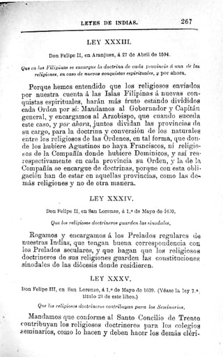 LEYES DE INDIAS.	 267
LEY XXXIII.
Don Felipe II, en Aranjuez, á 27 de Abril de 1594.
Que en lus Filipinas se encargue la doctrina de cada provincia, á una (le lar,
religiones, en caso de nuevas conquistas espirituales, y por ahora,
Porque hemos entendido que los religiosos enviados.
por nuestra cuenta á las Islas Filipinas á nuevas con-
quistas espirituales, harán más fruto estando divididos
cada Orden por si: Mandamos al Gobernador y Capitán
general, y encargamos al Arzobispo, que cuando suceda
este caso, y por ahora, juntos dividan las provincias de
su cargo, para la doctrina y conversión de los naturales
entre los religiosos de las Ordenes, en tal forma, que don-
de los hubiere Agustinos no haya Franciscos, ni religio-
sos de la Compañía donde hubiere Dominicos, y así res-
respectivamente en cada provincia su Orden, y la de la
Compañía se encargue de doctrinas, porque con esta obli-
gación han de estar en aquellas provincias, como las de-i
más religiones y no de otra manera.
LEY XXXIV.
Don Felipe II, en San Lorenzo, á 1, 0 de Mayo de 1609.
Que los religiosos doctrineros guarden las sinodales.
Rogamos y encargamos á los Prelados regulares de
nuestras Indias, que tengan buena correspondencia coi.
los Prelados seculares, y que hagan que 1os religiosos
doctrineros de sus religiones guarden las constituciones
sinodales de las diócesis donde residieren.
LEY XXXV.
Don Felipe IIT, en San Lorenzo, á 1, 0 de Mayo de 1609. (Véase la ley 7.ß.
titulo 23 de este libro.)
Que los religiosos doctrineros contribuyan para los Sentinurios,
Mandamos que conforme al Santo Concilio de Trento
contribuyan los religiosos doctrineros para los colegios
seminarios, como lo hacen y deben hacer los demás cléri>
 