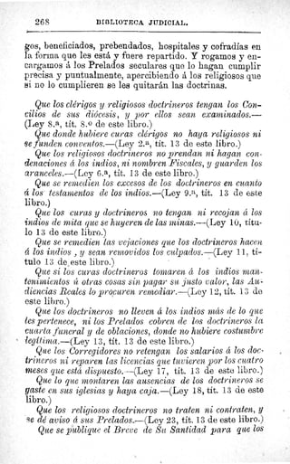 268	 BIBLIOTECA JUDICIAL.
gos, beneficiados, prebendados, hospitales y cofradías en
la forma que les está y fuere repartido. Y rogamos y en-
cargamos á los Prelados seculares que lo hagan cumplir
precisa y puntualmente, apercibiendo á los religiosos que
si no lo cumplieren se les quitarán las doctrinas.
Que los clérigos y religiosos doctrineros tengan los Con-
cilios de sus diócesis, y por ellos sean examinados.--
(Ley 8.a, tít. 8. 0 de este libro.)
Que donde hubiere curas clérigos no haya religiosos ni
se funden conventos.—(Ley 2.a, tít. 13 de este libro.)
Que los religiosos doctrineros no prendan ni hagan con-
denaciones á los indios, ni nombren Fiscales, y guarden los
aranceles.—(Ley 6.a, tít. 13 de este libro.)
Que se remedien los excesos de los doctrineros en cuanto
á los testamentos de los indios.—(Ley 9.a, tit. 13 de este
libro.)
Que los curas y doctrineros no tengan ni recojan á los
indios de mita que se huyeren de las minas.—(Ley 10, titu-
lo 13 de este libro.)
Que se remedien las vejaciones que los doctrineros hacen
á los indios , y sean removidos los culpados.—(Ley 11, ti-
tulo 13 de este libro.)
Que si los curas doctrineros tomaren á los indios man-
tenimientos íc otras cosas sin pagar su justo valor, las Au-
diencias Reales lo procuren remediar.—(Ley 12, tít. 13 de
este libro.)
Que los doctrineros no lleven á los indios más de lo que
les pertenece, ni los Prelados cobren de los doctrineros la
cuarta funeral y de oblaciones, donde no hubiere costumbre
legitima.—(Ley 13, tít. 13 de este libro.)
Que los Corregidores no retengan los salarios á los doc-
trineros ni reparen las licencias que tuvieren por los cuatro
meses que está dispuesto.—(Ley 17, tit. 13 de este libro.)
Que lo que montaren las ausencias de los doctrineros se
gaste en sus iglesias y haya caja.—(Ley 18, tít. 13 de este
libro.)
Que los religiosos doctrineros no traten ni contraten, y
se dé aviso á sus Prelados.—(Ley 23, tít. 13 de este libro.)
Que se publique el Breve de Su Santidad para que los
 