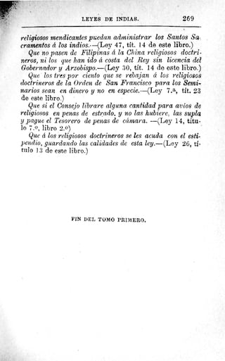 LEYES DE INDIAS.	 269
religiosos mendicantes puedan administrar los Santos Sa,;
crarnentos d los indios.---(Ley 47, tít. 14 de este libro.)
Que no pasen de Filipinas d la China religiosos doctri-
neros, ni los que han ido 4 costa del Rey sin licencia del
Gobernador y Arzobispo.—(Ley 30, tit. 14 de este libro.)
Que los tres por ciento que se rebajan á los religiosos
doctrineros de la Orden de San Francisco para los Semi,
nardos sean en dinero y no en especie.—(Ley 7.a, tít. 23
de este libro.)
Que si el Consejo librare alguna cantidad para avíos de
religiosos en penas de estrado, y no las hubiere, las suplas
y pague el Tesorero de penas de cámara. —(Ley 14, titu-
lo 7.0, libro 2.0)
Que d los religiosos doctrineros se les acuda con el esti-
pendio, guardando las calidades de esta ley.—(Ley 26, ti-
talo 13 de este libro.)
FIN DEL TOMO PRIMERO.
 