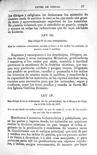 LEYES DE INDIAS.	 27
los clérigos y religiosos les declarasen los misterios de
nuestra santa fe católica: lo cual se ha ejecutado con gran-
de fruto y aprovechamiento espiritual de los naturales.
Es nuestra voluntad, que lo susodicho se guarde, cumpla
y ejecute en todas las reducciones que de aquí adelanto
se hicieren.
LEY III.
Don Felipe IV en esta Recopilación.
Que los ministros eclesiásticos enseilen primero á los indios los artículos de
nuestra santa fe católica.
Rogamos y encargamos á los Arzobispos, Obispos, cu-
ras de almas y otros cualesquier Ministros, predicadores
ó maestros, á los cuales por oficio, comisión ó facultad
pertenece la enseñanza de la doctrina cristiana, que ten..
gan muy particular cuidado y pongan cuanta diligencia
sea posible en predicar, enseñar y persuadir á los indios
los artículos de nuestra santa fe católica, y atendiendo á.
la capacidad de los naturales, se les repitan muchas veces,
cuantas sean necesarias para que los entiendan, sepan y
confiesen, como los tiene, predica y enseña la Santa Ma-
dre Iglesia Católica Romana.
LEY IV.
Don Felipe II en la Ordenanza 144 de poblaciones, en el Bosque de Sego
via, á 13 de Julio de 1573.
Que no queriendo los indios recibir de paz la santa fe, se use de los medios
que por esta ley se mandan.
Mandamos á nuestros Gobernadores y pobladores, que
en las partes y lugares donde los naturales no quisieren
recibir la doctrina cristiana de paz, tengan el orden si-
guiente en la predicación y enseñanza de nuestra santa
fe. Conciértense con el cacique principal, que está de paz
y confina con los indios de guerra, que los procure atraer
á su tierra á divertirse, o a otra cosa semejante, y par a.
entonces estén allí los predicadores con algunos españo-
les, é indios, amigos secretamente, de manera que haya
 