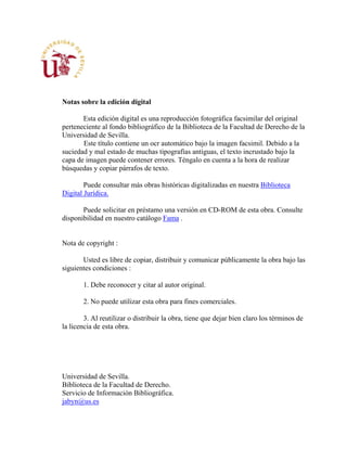 Notas sobre la edición digital
Esta edición digital es una reproducción fotográfica facsimilar del original
perteneciente al fondo bibliográfico de la Biblioteca de la Facultad de Derecho de la
Universidad de Sevilla.
Este título contiene un ocr automático bajo la imagen facsimil. Debido a la
suciedad y mal estado de muchas tipografías antiguas, el texto incrustado bajo la
capa de imagen puede contener errores. Téngalo en cuenta a la hora de realizar
búsquedas y copiar párrafos de texto.
Puede consultar más obras históricas digitalizadas en nuestra Biblioteca
Digital Jurídica.
Puede solicitar en préstamo una versión en CD-ROM de esta obra. Consulte
disponibilidad en nuestro catálogo Fama .
Nota de copyright :
Usted es libre de copiar, distribuir y comunicar públicamente la obra bajo las
siguientes condiciones :
1. Debe reconocer y citar al autor original.
2. No puede utilizar esta obra para fines comerciales.
3. Al reutilizar o distribuir la obra, tiene que dejar bien claro los términos de
la licencia de esta obra.
Universidad de Sevilla.
Biblioteca de la Facultad de Derecho.
Servicio de Información Bibliográfica.
jabyn@us.es
 