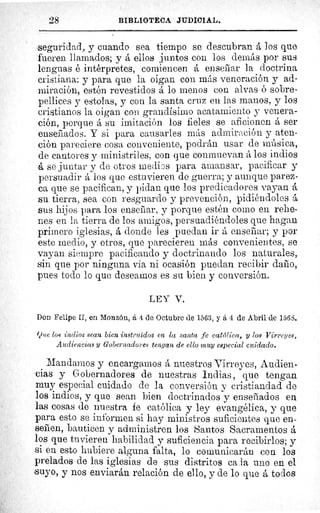 28	 BIBLIOTECA JUDICIAL.
seguridad, y cuando sea tiempo se descubran á Jos que
fueren llamados; y á ellos juntos con los demás por sus
lenguas é intérpretes, comiencen á ensebar la doctrina
cristiana: y para que la oigan con más veneración y ad-
miración, estén revestidos á lo menos con alvas ó sobre-
pellices y estolas, y con la santa cruz en las manos, y los
cristianos la oigan con grandísimo acatamiento y venera-
ción, porque á su imitación los fieles se aficionen á ser
enseñados. Y si para causarles más admiración y aten-
ción pareciere cosa conveniente, podrán usar de música,
de cantores y ministriles, con que conmuevan á los indios
á se juntar y de otros medios para amansar, pacificar y
persuadir á los que estuvieren de guerra; y aunque parez-
ca que se pacifican, y pidan que los predicadores vayan á
su tierra, sea con resguardo y prevención, pidiéndoles á
sus hijos para los enseñar, y porque estén como en rehe-
nes en la tierra de los amigos, persuadiéndoles que hagan
primero iglesias, á donde les puedan ir á enseñar; y por
este medio, y otros, que parecieren más convenientes, se
vayan siempre pacificando y doctrinando los naturales,
sin que por ninguna via ni ocasión puedan recibir daño,
pues todo lo que deseamos es su bien y conversión.
LEY V.
Don Felipe II, en Monzón, á 4 de Octubre de 1563, y á 4 de Abril de 156S.
Que los indios sean bien instruidos en la santa fe católica, y los Virreyes,
Audiencias y Gobernadores tengan de ello muy especial cuidado.
Mandamos y encargamos á nuestros Virreyes, Audien-
cias y Gobernadores de nuestras Indias, que tengan
muy especial cuidado de la conversión y cristiandad de
los indios, y que sean bien doctrinados y enseñados en
las cosas de nuestra fe católica y ley evangélica, y que
para esto se informen si hay ministros suficientes que en-
señen, bauticen y administren los Santos Sacramentos á
los que tuvieren habilidad y suficiencia para recibirlos; y
si en esto hubiere alguna falta, lo comunicarán con los
prelados de las iglesias de sus distritos ca ala uno en el
suyo, y nos enviarán relación de ello, y de lo que á todos
 