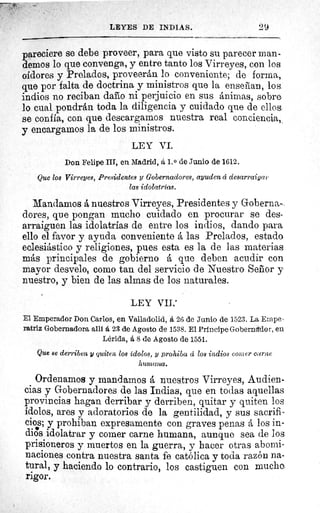 LEYES DE INDIAS.	 29
pareciere se debe proveer, para que visto su parecer man-
demos lo que convenga, y entre tanto los Virreyes, con los
oidores y Prelados, proveerán lo conveniente; de forma,
que por falta de doctrina y ministros que la enseñan, los
indios no reciban daño ni perjuicio en sus ánimas, sobre
lo cual pondrán toda la diligencia y cuidado que de ellos
se confia, con que descargarnos nuestra real conciencia,
y encargamos la de los ministros.
LEY VI.
Don Felipe III, en Madrid, á 1. 0 de Junio de 1612.
Que los Virreyes, Presidentes y Gobernadores, ayuden ci desarraigas
las idolatrías.
Mandamos á nuestros Virreyes, Presidentes y Goberna-
dores, que pongan mucho cuidado en procurar se des-
arraiguen las idolatrías de entre los indios, dando para
ello el favor y ayuda conveniente á las Prelados, estado
eclesiástico y religiones, pues esta es la de las materias
más principales de gobierno á que deben acudir con
mayor desvelo, como tan del servicio de Nuestro Señor y
nuestro, y bien de las almas de los naturales.
LEY VII.'
El Emperador Don Carlos, en Valladolid, á 26 de Junio de 1523. La Ernpe
ratriz Gobernadora allí á 23 de Agosto de 1538. El Principe Gobernador, en
Lérida, á 8 de Agosto de 1551.
Que se derriben y quiten los ídolos, y prohiba d los indios couler carne
humana.
Ordenamos y mandamos á nuestros Virreyes, Audien-
cias y Gobernadores de las Indias, que en todas aquellas
provincias hagan derribar y derriben, quitar y quiten los
ídolos, ares y adoratorios de la gentilidad, y sus sacrifi-
cios; y prohiban expresamente con graves penas á los in-
dios idolatrar y comer carne humana, aunque sea de los
prisioneros y muertos en la guerra, y hacer otras abomi-
naciones contra nuestra santa fe católica y toda razón na-
tural, y haciendo lo contrario, los castiguen con mucho
rigor.
 