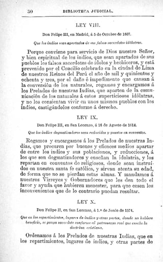 30	 BIBLIOTEC?. JUDICIAL.
LEY VIII.
Don Felipe III, en Madrid, á 5 de Octubre de 1607.
Que los indios sean apartados de .sus falsos sacerdotes idólatras.
Porque conviene para servicio de Dios nuestro Señor,
y bien espiritual de los indios, que sean apartados de sus
pueblos los falsos sacerdotes de ídolos y hechiceros, y está
prevenido por el Concilio celebrado en la ciudad de Lima
de nuestros Reinos del Perú el alto de mil y quinientos y
ochenta y tres, por el daño ë impedimento que causan á
la conversión de los naturales, rogamos y encargamos á
los Prelados de nuestras Indias, que aparten de la comu-
nicación de los natuï ales á estos superticiosos idólatras,
y no los consientan vivir en unos mismos pueblos con los
indios, castigándolos conforme á derecho.
LEY IX.
Don Felipe III, en San Lorenzo, á 16 de Agosto de 1614.
Que los indios dogmatizadores sean reducidos y puestos en conventos.
Rogamos y encargamos á los Prelados de nuestras In-
dias, que procuren por buenos y eficaces medios apartar
de entre los indios y sus poblaciones, y reducciones, á
los que son dogmatizadores y enseñan la idolatria, y los
repartan en conventos de religiosos, donde sean instrui-
dos en nuestra santa fe católica, y sirvan atenta su edad,
de forma que no se pierdan estas almas. Y mandarnos á
nuestros Virreyes y Gobernadores que les den todo el
favor y ayuda que hubieren menester, para que cesen los
inconvenientes que de lo contrario puedan resultar.
LEY X.
Don Felipe II, en San Lorenzo, á 1. 0 de Junio de 1574.
Que en los repartimientos, lugares de indios y otras partes, donde no hubiere
beneficio, se ponga sacerdote conforme al patronazgo real que enseîle la
doctrina cristiana.
Ordenamos á los Prelados de nuestras Indias, que en
los repartimientos, lugares de indios, y otras partes de
 