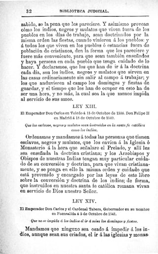 32	 BIBLIOTECA JUDICIAL.
sabido, so la pena que les pareciere. Y asimismo provean
cómo los indios, negros y mulatos que viven fuera de los
pueblos en los días de trabajo, sean doctrinados por la
misma orden las fiestas, cuando vinieren á los pueblos: y
á todos los que viven en los pueblos ó estancias fuera de
población de cristianos, den la forma que les pareciere y
fuere más conveniente, para que sean también enseriados
y haya persona en cada pueblo que tenga cuidado de lo
hacer. Y declaramos, que los que han de ir á la doctrina
cada día, son los indios, negros y mulatos que sirven en
las casas ordinariamente sin salir al campo å trabajar; y
los que anduvieren al campo los domingos y fiestas de
guardar, y el tiempo que los han de ocupar en esto ha de
ser una hora, y no más, la cual sea la que menos impida
al servicio de sus amos.
LEY XIII.
El Emperador Don Carlos en Toledo á 15 de Octubre de 1538. Don Felipe II
en Madrid á 18 de Octubre de 1549.
Que los esclavos, negros y mulatos sean instruidos en la santa fe católica
como los indios.
Ordenamos y mandamos á todas las personas que tienen
esclavos, negros y mulatos, que los envíen á la Iglesia ó
Monasterio á la hora que serialare el Prelado, y allí les
sea enseñada la doctrina cristiana; y los Arzobispos y
Obispos de nuestras Indias tengan muy particular cuida-
do de su conversión y doctrina, para que vivan cristiana-
mente, y se ponga en ello la misma orden y cuidado que
está prevenido y encargado por las leyes de este libro
sobre la conversión y doctrina de los indios; de forma,
que instruidos en nuestra santa fe católica romana vivan
en servicio de Dios nuestro Seror.
LEY XIV.
El Emperador Don Carlos y el Cardenal Tabera, Gobernador en su nombre
en Fuensalida á 5 de Octubre de 1541.
Que no se impida d los indios el ir d misa los domingos y fiestas.
Mandamos que ninguno sea osado á impedir los in -
dios, aunque sean sus criados, el ir á las iglesias y monas
 
