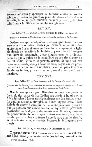 LEYES DE INDIAS.	 33
terios á oir misa y aprender la doctrina cristiana los dc-
mingos y fiestas de guardar, pena de doscientos mil ma-
ravedís, la mitad para nuestra cámara y fisco, y la otra
mitad para la fábrica de las dichas iglesias.
LEY XV.
Don Felipe III, en Madrid, á 10 de Octubre de 1618. Ordenanza 49.
Que quien tuviere indios infieles, los envíe cadet mailccna á la doetrinco.
Ordenamos que cualquiera persona que tuviere en su.
casa y servicio indios infieles por jornales, 6 por amos, los
envie todas las marianas en tocando la campana á la Igle-
sia donde se ensefiare la doctrina, para que allí tengan
una hora de asistencia, y por ningún caso lo prohiban,
pena de que á quien no lo cumpliere se le quite el servicio
del tal indio, y no se le permita servir, aunque sea con
paga muy aventajada: y demás de esto, pague cuatro pesos
por cada dia que no lo cumpliere, la mitad para la cofra-
día de los indios, y la otra mitad para el Juez que lo sen-
tenciare.
LEY XVI.
Don Felipe III, en San Lorenzo, á 5 de Septiembre de 1620.
Que cuando los indios fueren á misa las fiestas, no vayan las justicias rí nacer
averiguaciones con ellos cc las puertas de las iglesias.
Mandamos que ningún Ministro de nuestras justicias
de cualquier parte de las Indias sea osado á ir, ni enviar
A las iglesias á hacer averiguaciones con los indios e an-
do van las fiestas á oir misa, si deben alguna cosa, ó han
dejado de servir 6 cumplir con sus obligaciones, pena de
que la persona que contraviniere, aunque lleve provisión
particular de cualquiera de nuestras audiencias, incurra
en perdimiento del oficio que tuviere, siendo suyo, y de la
deuda que se debiere y fuere á averiguar; y no lo siendo,
en otro tanto valor, y que sea desterrado del lugar y pro-
vincia.
Don Felipe IV, en Madrid, á 7 de Diniembre de 1626.
Y porque cuando los diezmeros van á hacer las cobran-
zas á las casas y sementeras de los indios, proceden sin
Leyes de Indias. —T. I.	 3
 