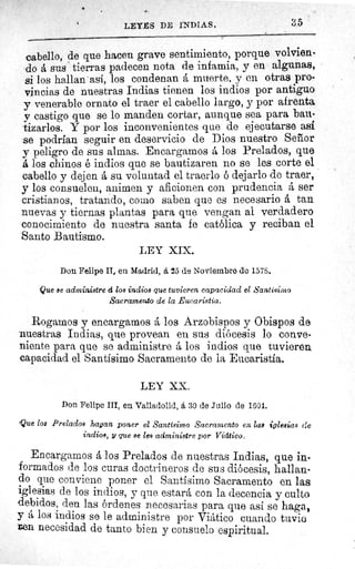 LEYES DE INDIAS.	 35
cabello, de que hacen grave sentimiento, porque volvien-
do á sus tierras padecen nota de infamia, y en algunas,
si los hallan' asi, los condenan á muerte, y en otras pro-
vincias de nuestras Indias tienen los indios por antiguo
y venerable ornato el traer el cabello largo, y por afrenta
y castigo que se lo manden cortar, aunque sea para bau-
tizarlos. Y por los inconvenientes que de ejecutarse asi
se podrían seguir en deservicio de Dios nuestro Señor
y peligro de sus almas. Encargamos á los Prelados, que
á los chinos é indios que se bautizaren no se les corte el
cabello y dejen á su voluntad el traerlo ó dejarlo de traer,
y los consuelen, animen y aficionen con prudencia á ser
cristianos, tratando, como saben que es necesario á tan
nuevas y tiernas plantas para que vengan al verdadero
conocimiento de nuestra santa fe católica y reciban el
Santo Bautismo.
LEY XIX.
Don Felipe II, en Madrid, á 25 de Noviembre de 1578.
Que se administre á loa indios que tuvieren capacidad el Santisinmo
Sacramento de la Eucaristía.
Rogamos y encargamos á los Arzobispos y Obispos de
nuestras Indias, que provean en sus diócesis lo conve-
niente para que se administre á los indios que tuvieren
capacidad el Santísimo Sacramento de la Eucaristía.
LEY XX.
Don Felipe III, en Valladolid, á 30 de Julio de 1601.
Que los Prelados timan poner el Santísimo Sacramento en las iglesias (le
indios, y que se les administre por Vidtico.
Encargamos á los Prelados de nuestras Indias, que in-
formados de los curas doctrineros de sus diócesis, hallan-
do que conviene poner el Santísimo Sacramento en las
iglesias de los indios, y que estará con la decencia y culto
debidos, den las órdenes necesarias para que así se haga,
y á los indios se le administre por Viático cuando tuvie
Den necesidad de tanto bien y consuelo espiritual.
 