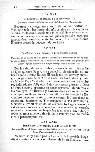3 6	 BIBLIOTECA JUDICIAL.
LEY XXI.
Don Felipe III, en Madrid, á 4 de Febrero de 1619.
Que cada jueves se celebre una misa del Santísimo Sacramento.
Rogamos y encargamos á los Prelados de nuestras In-
dias, que todos los jueves del año celebren en las iglesias
catedrales de sus diócesis una misa del Santísimo Sacra-
mento con la mayor solemnidad que sea posible, para que
renovándose continuamente la memoria de este divine
Misterio crezca la devoción de los fieles.
LEY XXII.
Don Felipe IV, en Barbastro, á 1. 0 de Febrero de 1626.
Que en cada un año se celebre fiesta al Santísimo Sacramento en las iglesias
de las Indias cí veintinueve de Noviembre en hacimiento de gracias por
haber llegado á salvamento los galeones y flota el alío de 1625.
Por las singulares mercedes que esta Monarquía recibe
de Dios nuestro Señor, y su especial misericordia en ha-
ber Llegado á estos Reinos libres de tantos mares y enemi-
gos los galeones de la Armada real de las Indias y flota
de Nueva España el año de mil seiscientos y veinte y cin-
co, hallándonos obligados á dar continuas gracias á Dios
nuestro Señor y procurar su santo servicio. Mandamos á
los Virreyes, Audiencias y Gobernadores de nuestras In-
dias, que celebren en cada un año á veintinueve de No-
viembre perpetuamente con toda solemnidad una fiesta al
Santísimo Sacramento. Y encargamos á los Arzobispos,.
Obispos y Provinciales de las órdenes lo hagan ejecutar
así en sus diócesis y conventos, procurando se cumpla
puntualísimamente por lo que les toca esta solemnidad, y
todos pongan mucho cuidado en la reformación de los vi-
cios y pecados públicos.
LEY XXIII.
Don Felipe III, en Madrid, á 12 de Octubre de 1613.
Que se publique el Breve para que los indios ganen los jubileos con sólo el
Santo Sacramento de la confesión.
Nuestro muy santo padre Paulo V fué servido despe
dir á nuestra instancia un Breve, dado en Roma á vein._
 