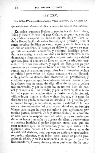 38	 BIBI.IOTECA JtiDICIAL.
LEY XX V.
Don Felipe IV en esta Recopilación. Véase la ley 2. a, tít. 8. 0, libro 7.0
Que prohibe jurar el nombre de Dios en vano, 80 las penas en ella conteni da.
En todos nuestros Reinos y provincias de las Indias,
Islas y Tierra Firme del mar Océano, se guarde, cumpla
y ejecute con especial cuidado la ley 10, tít. 1. 0, libro 1.0
de la Recopilación de estos Reinos, que prohibe jurar el
santo nombre de Dios en vano, según y en la corma que
en ella se contiene. Y porque en delito tan grave se pon-
ga todo el remedio necesario, y nuestras justicias proce-
dan a su castigo sin alguna duda ni interpretación. Man-
damos, que ninguna persona, de cualquier estado y calidad
que sea, jure el nombre de Dios en vano en ninguna oca-
sión ni para ningún efecto, y aquel se diga y tenga por
juramento en vano que se hiciere sin necesidad. Y decla-
ramos, que sólo quedan permitidos los juramentos hechos
en juicio ó para valor de algún contrato ú otra disposi-
ción, y todos los demás absolutamente los prohibimos; y
cualquiera persona que lo contrario hiciere, incurra por
la primera vez en pena de diez días de cárcel y veinte
mil maravedís, y por la segunda, en treinta días de cár-
cel y cuarenta mil maravedís; y por la tercera, de más de
la dicha pena, en cuatro años de destierro de la ciudad,
villa ó lugar donde viviere y cinco leguas, y la pena de
destierro se pueda conmutar en servicio de presidio por
el mismo tiempo, ó de galeras, según la calidad de la per-
sona y circunstancias del caso; y cuando el reo no tuviere
bienes para pagar la pena pecuniaria que aplicamos por
tercias partes, Cámara, Juez v denunciador, se conmute
en otra pena correspondiente al delito, y no se pueda mo-
derar ni hacer remisión de alguna de ellas, y reservarnos
á nuestras justicias el poder imponer otras, con que no
sean menores que las expresadas, y con que antes de la
ejecución den cuenta á las Audiencias reales y salas de
Alcalde del distrito, para que con su noticia y aprobación
se puedan ejecutar, y en todos estos casos se pueda pro-
ceder de oficio, y en las residencias se haga cargo á los
Gobernadores, Corregidores y otras justicias, de la omi-
E
 