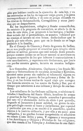 ^ LEYES DE IV DIAS.	 3 9
Sión que hubiere tenido en la ejecución de esta ley, y en
las sentencias se les ha de imponer culpa grave, y la pena
correspondiente al delito, y de esto se ponga cláusula en
los títulos de Gobernadores, Corregidores y otras justi-
cias que se despacharen.
En las inquisiciones, colegios y demás comunidades,
de estatuto á la pregunta de costumbre, se aliada la de la
nota de este vicio, y se pregunte á los testigos, y hallán-
dose notado del el pretendiente, es nuestra voluntad que
no consiga el intento ni otro honor, declarándose que le
pierde por este efecto, para que en lo demás no se haga
perjuicio á la familia...
En el Consejo de Cámara y Junta de guerra de ;odias,
no se nos pueda proponer ni consultar para ningún oficio
politico ni militar, persona que esté notada deste pecado;
porque nuestro ánimo no es hacer merced ni servirnos en
ninguna ocupación de los que faltaren ó contravinieren á
este mandamiento, y expresamente declaramos, que junto
con perder nuestra gracia, incurra en nuestra indigna-
ción.
Los Generales, Almirantes, Capitanes y los demás Mi-
nistros y Gobernadores de nuestras Armadas y Ejércitos,
ejecuten estas penas sin omisión ni tolerancia alguna en
la gente de mar y guerra de los galeones y flotas de In-
dias, y en los demás navíos de aquel viaje que navegan
con licencia nuestra en los mares de Norte y Sur, por el
tiempo que estuvieren á sus órdenes y debajo de sus ban-
deras.
Los caballeros de las Ordenes militares, y ministros ti-
tulados ó familiares del Santo Oficio, hombres de armas
y guardas de los Virreyes, siendo acusados ó procesados
por este vil y abominable delito de oficio ó por querella,
llegando el juramento á tener calidad, no gocen de nin-
gún privilegio cuanto al fuero y jurisdiccion por especial
y particular que sea; y en cuanto á lo susodicho, queden
sujetos á ]a justicia ordinaria, y por ella y su mano sean
castigados, y no puedan formar competencia ni admitirse
en cuanto á este delito y pena. Y rogamos y encargamos
á los Arzobispos y Obispos y Prelados de las religiones,
que den cuenta á los Virreyes y Audiencias de sus distri-
 