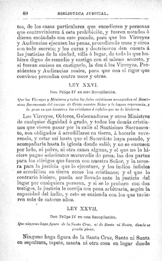 40 I3IL'LIOTECA JUDICIAL.
tos, de los casos particulares que sucedieren y personas
que contravinieren á esta prohibición, y fueren notados ó
dieren escándalo con este pecado, para que los Virreyes
y Audiencias ejecuten las penas, procediendo unos y otros
con todo secreto; y los curas y doctrineros den cuenta á
las justicias de la ciudad, villa ó lugar, de todo lo que hu-
biere digno de remedio y castigo con el mismo secreto, y
si fueran omisos en castigarlo, la den á los Virreyes, Pre-
sidentes y Audiencias reales, para que con el rigor que
conviene procedan contra unos y otros.
LEY XXVI.
Don Felipe IV en esta, Recopilación.
Que los Virreyes y Ministros y todos los fieles cristianos aco,npa^zen al Santí-
simo Sacramento del cuerpo de Cristo nuestro Sei or y le hagan reverencia, y
la pena en que incurren los cristianos é infieles que no lo hicieren.
Los Virreyes, Oidores, Gobernadores y otros Ministros
de cualquier dignidad ó grado, y todos los demás cristia-
nos que vieren pasar por la calle al Santísimo Sacramen-	 ñE
to, son obligados á arrodillarse en tierra, á hacerle reve-	 <r
rencia, y estar así hasta que el Sacerdote haya pasado, y	 ^d
acompañarle hasta la iglesia donde salió; y no se excusen
por lodo, ni polvo, ni otra causa alguna, y el que no lo hi- 	 úg
ciere pague seiscientos maravedís de pena; las dos partes
para los clórigos que fueren con nuestro Señor, y la terce-	 .p^
ra para la justicia que lo ejecutare, y los indios infieles
se arrodillen en tierra como los cristianos; y el que lo
contrario hiciere, pueda ser llevado ante la justicia del
lugar por cualquiera persona, y si se lo probare con dos
testigos, la justicia le corrija con pena arbitraria, según la
capacidad del indio, y esto se entienda con los que tuvie-
ren más de catorce aílos.
LEY XXVII.
Don Felipe IV en esta Recopilación.
Que ninguno haga figura ele la Santa Cruz, ni de Santo ni Santa, donde se
pueda pisar.
Ninguno haga figura de la Santa Cruz, Santo ni Santa
en sepultura, tapete, manta ni otra cosa en lugar donde
 