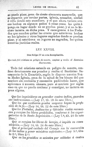 41LEYES DE INDIAS.
se pueda pisar, pena de ciento cincuenta maravedis, que
se repartan por tercias partes, iglesia, acusador, ciudad
o villa donde esto sucediere; y el que ahora tuviere cru-
ces hechas en algunos paños ú otras cosas, las quite ó
ponga en lugar donde no se puedan pisar; y si no lo hi-
ciere incurra en dicha pena. Y encargamos á los Prela-
dos que manden quitar las cruces que estuvieren hechas
en las iglesias y otros lugares sagrados donde se puedan
pisar, y si estuvieren en lugares no sagrados, las quiten
nuestras justicias reales.
LEY XXVIII.
Don Felipe IV en esta Recopilación.
Que todo fiel cristiano en peligro de muerte, confiese y reciba el Santísimo
Sacramento.
Todo fiel cristiano estando en peligro de muerte, con-
fiese devotamente sus pecados y reciba el Santísimo Sa-
cramento de la Eucaristía, según lo dispone nuestra San-
ta Madre Iglesia, pena de la mitad de los bienes del que
muriere sin confesión y comunión pudiéndolo hacer, que
aplicamos á nuestra cámara, pero si muriere por algún
caso en que no pueda confesar y comulgar, no incurra en
pena alguna.
Que los inquisidores en proceder contra indios, guarden
sus instrucciones.—(Ley 17, tít. 19 de este libro.)
Que los que recibieren grados mayores hagan la profe-
sión de la fe.—(Ley 14, tít. 22 de este libro.)
Que los Prelados, Audiencias y Oficiales reales reconoz-
can y recojan los libros prohibidos, conforme cc los expur-
gatorios de la Santa Inquisición.—(Ley 7.a, tít. 24 de este
libro.)
Que se recojan los libros de herejes, é impida su comu-
nicación.—(Ley 14, tít. 24 de este libro.)
Que el principal cuidado ciel Consejo sea la' conversión
de los indios y poner ministros suficientes.—(Ley 8. a, títu-
lo 2.0, libro 2.0)
Que en los presidios se asienten por soldados á cuatro
 