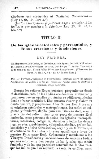 42	 SII3LIOTECA JIIDICIAl,.
chirimías que acompaf en al Santísimo Sacramento.—
(Ley 17, tít. 10, libro 3.0)
Que los Corregidores y justicias hagan trabajar d los
indios, y que acudan d la Iglesia.—(Ley 23, tít. 2. 0, li-
bro 5.0)
TÍTULO II.
De las iglesias catedrales y parroquiales, y
de sus erecciones y fundaciones.
LEY PRIMERA.
El Emperador Don Carlos, en Monzón, á 2 de Agosto de 1533. Y el mismo
en Toledo, zí 10 de Noviembre de 1528. Don Felipe II, en San Lorenzo, á
10 de Junio de 1574. Y Don Felipe IV en esta Recopilación. (Véase con las
leyes L a, tít. 3. 0, y 2. a , tit. 6. 0 de este libro.)
Que los Virreyes, Presidentes y Gobernadores informen sobre las iglesias
fundadas en las Indias y de las que conviniere fundar para la doctrina y
conversión de los naturales.
Porque los sabores Reyes nuestros progenitores desde
el descubrimiento de las Indias occidentales ordenaron y
mandaron que en aquellas provincias se edificasen iglesias
donde ofrecer sacrificio á Dios nuestro Señor y alabar s u.
Santo nombre, y propusieron á los Sumos Pontífices que
se erigiesen catedrales y metropolitanas, las cuales se eri-
gieron y fundaron, dando para sus fábricas dote, ornato
y servicio del culto divino, gran parte de nuestra Real
hacienda, como patronos de todas las iglesias metropoli-
tanas, catedrales, colegiales, abaciales y todos los demás
lugares píos, arzobispados, obispados, abadías, prebendas,
beneficios y oficios eclesiásticos, según y en la forma que
se contiene en las Bulas y Breves apostólicos y leyes de
nuestro Patronazgo Real. Ordenamos y mandamos á los
Virreyes, Presidentes y Gobernadores de nuestras Indias
que nos informen y den cuenta de las iglesias que están
fundadas y de las que pareciere conveniente fundar para
que los indios que han recibido la santa fe católica sean
 