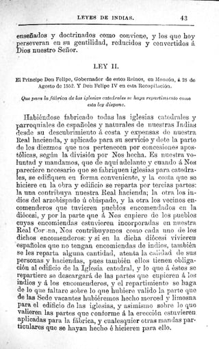 LEYES DE INDIAS.	 43
enseñados y doctrinados como conviene, y los que hoy
perseveran en su gentilidad, reducidos y convertidos á
Dios nuestro Señor.
LEY II.
El Principe Don Felipe, Gobernador de estos Reinos, en Monzón, á 28 de
Agosto de 1552. Y Don Felipe IV en esta Recopilación.
Que para la fábrica de las iglesias catedrales se haga repartimiento como
esta ley dispone.
Habiéndose fabricado todas las iglesias catedrales y
parroquiales de españoles y naturales de nuestras Indias
desde su descubrimiento á costa y expensas de nuestra
Real hacienda, y aplicado para su servicio y dote la parte
de los diezmos que nos pertenecen por concesiones apos-
tólicas, según la división por Nos hecha. Es nuestra vo-
luntad y mandamos, que de aqui adelante y cuando á Nos
pareciere necesario que se fabriquen iglesias para catedra-
les, se edifiquen en forma conveniente, y la costa que se
hiciere en la obra y edificio se reparta por tercias partes:
la una contribuya nuestra Real hacienda; la otra los in-
dios del arzobispado ú obispado, y la otra los vecinos en-
comenderos que tuvieren pueblos encomendados en la
diócesi, y por la parte que á Nos cupiere de los pueblos
cuyas encomiendas estuvieren incorporadas en nuestra
Real Cor ;na, Nos contribuyamos como cada uno de los
dichos encomenderos: y si en la dicha diócesi vivieren
españoles que no tengan encomiendas de indios, también
se les reparta alguna cantidad, atenta la cal;.d.ad de sus
personas y haciendas, pues también ellos tienen obliga-
ción al edificio de la Iglesia catedral, y lo que á éstos se
repartiere se descargará de las partes que cupieren á los
indios y á los encomenderos, y el repartimiento se haga
de lo que faltare sobre lo que hubiere valido la parte que
de las Sede vacantes hubiéremos hecho merced y limosna
para el edificio de las iglesias, y asimismo sobre lo que
valieren las partes que conforme á la erección estuvieren
aplicadas para la fábrica, y cualesquier otras mandas par-
ticulares que se hayan hecho é hicieren para ello.
 
