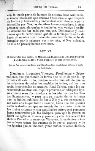 ^
LEYES DE INDIAS.	 45
con la tercia parte de la costa de nuestra Real Audiencia,
y somos informado que muchas veces sucede, que después
de hechas y fabricadas y habiéndose acudido con la parte
concedida por Nos, las derriban los encomenderos ií otras
personas para alargarlas ó mudarlas, y se vuelve á pedir,
no debiéndose dar más que una vez. Declaramos y man-
damos que la contribución que de la tercia parte se ha de
hacer de nuestra Real hacienda para este efecto, se ha de
entender por la primera vez y no más, si Nos avisados.
de ello no proveyéremos otra cosa.
LEY VI.
El Emperador Don Carlos, en Monzón, á 2 de Agosto de 1533. Don Felipe II
á 11 de Junio de 1594. Y don Felipe IV en esta Recopilación.
Que en las cabeceras de los pueblos de indios se edifiquen iglesias á costa
de los tributos.
Mandamos á nuestros Virreyes, Presidentes y Gober-
nadores, que guardando la forma que se les da por la ley
primera de este titulo, tengan mucho cuidado de que en
las cabeceras de todos los pueblos de indios, así los que
están incorporados en nuestra Real Corona corno los en-
comendados ó otras cualesquier personas, se edifiquen igle-
sias donde sean doctrinados y se les administren los San-
tos Sacramentos, y para esto se aparte de los tributos
que los indios hubieren de dar á Nos y á sus encomende-
ros cada año lo que fuere necesario, hasta que las iglesias
estén acabadas con que no exceda de la cuarta parte de
los dichos tributos, y esta cantidad se entregue á personas
legas nombradas por los Obispos, para que la gasten en
hacer las iglesias á vista y parecer, y con licencia de los
dichos Prelados; y nuestros Virreyes, Presidentes y Go-
bernadores tomen las cuentas de lo que se gastare y do
las iglesias que se hicieren, y nos envíen relación de todo
 