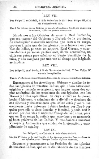 . 46	 BIBLIOTECA JIIDICIAL.
LEY VII.
Don Felipe II, en Madrid, á 12 de Diciembre de 1587. Don Felipe III, á 16
de Noviembre de 1598.
-Que á las iglesias que se hicieren en pueblos de indios se les cié por una vez un
ornamento, cáliz con patena y campana.
Mandamos á los Oficiales de nuestra Real hacienda,
que con parecer del Gobierno y Prelado de la provincia,
de cualesquier maravedís nuestros que sean á su cargo,
provean á cada una de las iglesias que se hicieren en pue-
blos de indios, puestos en nuestra Real Corona, y enco-
mendados á personas particulares, dé un ornamento, un
cáliz con patena para celebrar el Santo Sacrificio de la
misa, y una campana por una vez al tiempo que la iglesia
se fundare.
LEY VIII.
Don Felipe II, en el Pardo, á 21 de Noviembre de 1590. Y Don Felipe IV
en esta Recopilación.
Que los Prelados envíen al Consejo dos copias de las erecciones de sus iglesias.
Encargamos á los Arzobispos, Obispos y abades de to-
das las iglesias de nuestras Indias, que ahora estuvieren
erigidas y después se erigieren, que hagan sacar dos co-
pias auténticas de las erecciones de sus iglesias, con los
BrevesBulas apostólicas, en cuyaa virtud se hubiereny	 p	 ^	 y
hecho ó hicieren, y asimismo de la división y términos de
sus diócesis y declaraciones que sobre éllos y sobre las
erecciones hasta entonces hubiere hechas por Nos ó por
quien para ello tuviere derecho y facultad, y todo nos lo
envíen por dos vías al nuestro Consejo de las Indias, para
que en él se tenga la noticia que conviene y es necesaria
al buen gobierno de las Indias. Y mandamos á nuestros
Virreyes y Audiencias que cuiden de la ejecución y cum-
plimiento de esta ley.
LEY IX..
Don Felipe II, en Córdoba, Á 19 de Marzo de 1570.
Que 108 Prelados en la distribución ele los diezmos guarden las erecciones de
sus iglesias, y los Virreyes lea den el favor necesario.
Rogamos y encargamos á los Prelados de las iglesias
de nuestras Indias, que en la distribución de los diezmos
 