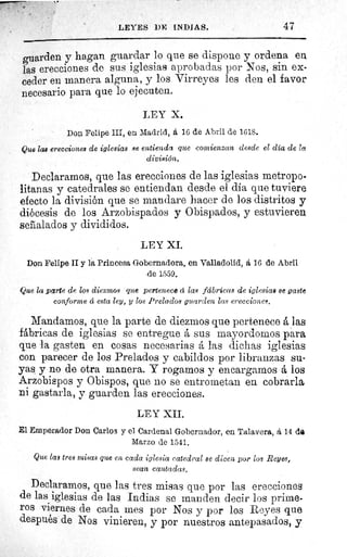 LEYES DE INDIAS.	 47
guarden y hagan guardar lo que se dispone y ordena en
las erecciones de sus iglesias aprobadas por Nos, sin ex-
ceder en manera alguna, y los Virreyes les den el favor
necesario para que lo ejecuten.
LEY X.
Don Felipe III, en Madrid, á 16 de Abril de 1618.
Que las erecciones de iglesias se entienda que comienzan desde el día de la
división.
Declaramos, que las erecciones de las iglesias metropo-
litanas y catedrales se entiendan desde el día que tuviere
efecto la división que se mandare hacer de los distritos y
diócesis de los Arzobispados y Obispados, y estuvieren
señalados y divididos.
LEY XI.
Don Felipe II y la Princesa Gobernadora, en Valladolid, á 16 de Abril
de 1559.
Que la parte de los diezmos que pertenece á las fábricas de iglesias se gaste
conforme á esta ley, y los Prelados guarden las erecciones.
Mandamos, que la parte de diezmos que pertenece á las
fábricas de iglesias se entregue á sus mayordomos para
que la gasten en cosas necesarias á las dichas iglesias
con parecer de los Prelados y cabildos por libranzas su-
yas y no de otra manera. Y rogamos y encargamos á los
Arzobispos y Obispos, que no se entrometan en cobrarla
ni gastarla, y guarden las erecciones.
LEY XII.
El Emperador Don Carlos y el Cardenal Gobernador, en Talavera, á 14 dO
Marzo de 1541,
Que las tree misas que en cada iglesia catedral se dicen por los Reyes,
sean cantadas.
Declaramos, que las tres misas que por las erecciones
de las iglesias de las Indias se manden decir los prime-
ros viernes de cada mes por Nos y por los Reyes que
después de Nos vinieren, y por nuestros antepasados, y
 
