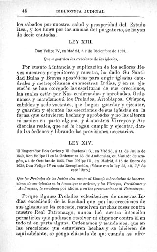 48	 BIBLIOTECA JUDICIAL.
los sábados por nuestra salud y prosperidad del Estado
Real, y los lunes por las ánimas del purgatorio, se hayan
de decir cantadas.
LEY XIII.
Don Felipe IV, en Madrid, á 7 de Diciembre de 1623.
Que se guarden las erecciones de las iglesias.
Por cuanto á intancia y suplicación de los señores Re-
yes nuestros progenitores y nuestra, ha dado Su Santi-
dad Bulas y Breves apostólicos para erigir iglesias cate-
drales y metropolitanas en nuestras Indias, y en su eje-
cución se han otorgado las escrituras de sus erecciones,
las cuales están por Nos confirmadas y aprobadas. Orde-
namos y mandamos á los Prelados, Arzobispos, Obispos,
cabildos y sede vacantes, que hagan guardar y ejecutar,
y guarden y ejecuten las erecciones de sus iglesias en la
forma que estuvieren hechas y aprobadas y no las alteren
ni muden en parte alguna; y á nuestros Virreyes y Au-
diencias reales, que así lo hagan cumplir y ejecutar, dan-
do las órdenes y librando las provisiones necesarias.
LEY XIV.
El Emperador Don Carlos y El Cardenal G., en Madrid, á 11 de Junio de
1540. Don Felipe II en la Ordenanza 55 de Audiencias, en Monzón de Ara-
gón, á 4 de Octubre de 1563. Don Felipe III, en Madrid, á is de Enero de
100. Don Felipe IV en esta Recopilación. (Véase con la ley 35, tit. 7.° de
este libro.)
Que los Prelados de las Indias den cuenta al Consejo sobre dudas de las erec-
ciones de sus iglesias en la forma que se ordena, y los Virreyes, Presidentes y
Audiencias, lo resuelvan por ahora, y en. las presentaciones al Patronazgo.
Porque algunos Prelados eclesiásticos de nuestras In-
dias, excediendo de la facultad que por las erecciones de
sus iglesias se les concede, resuelven muchas cosas contra
nuestro Real Patronazgo, nunca fué nuestra intención
permitirles que pudiesen resolver ni disponer contra él en
todo ni en parte alguna. Ordenamos y mandarnos, que en
las erecciones que estuvieren hechas y se hicieren de
aquí adelante, se ponga cláusula de que cuando se ofre-
 