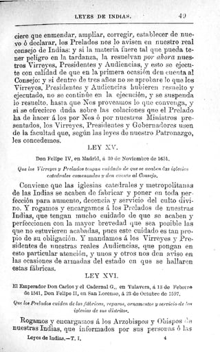LEYES DE INDIAS.	 49
viere que enmendar, ampliar, corregir, establecer de nue-
vo ó declarar, los Prelados nos lo avisen en nuestro real
consejo de Indias: y si la materia fuere tal que pueda te-
ner peligro en la tardanza, la resuelvan por ahora nues-
tros Virreyes, Presidentes y Audiencias, y esto se ejecu-
te con calidad de que en la primera ocasión den cuenta al
Consejo: y si dentro de tres años no se aprobare lo que los
Virreyes, Presidentes y Audiencias hubieren resuelto y
ejecutado, no se continúe en la ejecución, y se suspenda
lo resuelto, hasta que Nos proveamos lo que convenga, y
si se ofreciere duda sobre las colaciones que el Prelado
ha de hacer á los por Nos ó por nuestros Ministros pre-
sentados, los Virreyes, Presidentes y Gobernadores usen
de la facultad quo, según las leyes de nuestro Patronazgo,
1es concedemos.
LEY XV.
Don Felipe IV, en Madrid, â 30 de Noviembre de 1651.
Que los Virreyes y Prelados tengan cuidado de clue se acaben	 iglesias
catedrales comenzadas y den cuer'.ta al Consejo.
Conviene que las iglesias catedrales y metropolitanas
de las Indias se acaben de fabricar y poner en toda per-
fección para aumento, decencia y servicio del culto divi-
no. Y rogamos y encargamos á los Prelados de nuestras
Indias, que tengan mucho cuidado de que se acaben y
perfeccionen con la mayor brevedad que sea posible las
que no estuvieren acabadas, pues este cuidado es tan pro-
pio de su obligación. Y mandamos á los Virreyes y Pre-
sidentes de nuestras reales Audiencias, que pongan en
esto particular atención, y unos y otros nos den aviso en
las ocasiones de armadas del estado en que se hallaren
estas fábricas.
LEY XVI.
El Emperador Don Carlos y el Cadernal G., en Talavera, á 13 de I+ebrerm
de 1541. Don Felipe II, en San Lorenzo, a, 23 de Octubre de 1597.
Que los Prelados cuiden de las fccbriea•s, reparos, ornamentos y servicio de fus
iglesias de sus distritos.
Rogamos y encargamos á los Arzobispos y Obispos { e
nuestras Indias, que informados por sus personas ó las
Leyes de Indias.—T. I.	 4
 