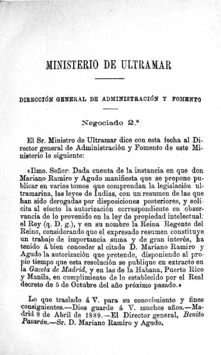 MINISTERIO DE ULTRAMAR
DIRECCIÓN GENERAL DE ADMINISTRACIÓN Y FOMENTO
Negociado 2.°
El Sr. Ministro de Ultramar dice con esta fecha al Di-
rector general de Administración y Fomento de este Mi-
nisterio lo siguiente:
«Ilmo. Señor: Dada cuenta de la instancia en que don
Mariano Ramiro y Agudo manifiesta que se propone pu-
blicar en varios tomos que comprendan la legislación ul-
tramarina, las leyes de Indias, con un resumen de las que
han sido derogadas por disposiciones posteriores, y soli-
cita al efecto la autorización correspondiente en obser-
vancia de lo prevenido en la ley de propiedad intelectual:
el Rey (q. D. g.), y en su nombre la Reina Regente del
Reino, considerando que el expresado resumen constituye
un trabajo de importancia suma y de gran interés, ha
tenido á bien conceder al citado D. Mariano Ramiro y
Agudo la autorización que pretende, disponiendo al pro-
pio tiempo que esta resolución se publique en extracto en
la Gaceta de Madrid, y en las de la Habana, Puerto Rico
y Manila, en cumplimiento de lo establecido por el Real
decreto de 5 de Octubre del año próximo pasado.
Lo que traslado á V. para su conocimiento y fines
consiguientes.—Dios guarde á V. muchos años.—Ma-
drid 8 de Abril de 1889.-El Director general, Benito
Pasarón..—Sr. D. Mariano Ramiro y Agudo,
 