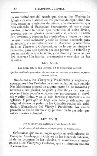 50	 BIBLIOTECA JIIDI(,IAL.
de sus visitadores del estado que tienen las fábricas de
iglesias de sus distritos en los pueblos de españoles é in-
dios, estancias y asientos de minas, y la decencia con que
está colocado el Santísimo Sacramento, cálices y orna-
mentos, y todo lo demás que pertenece al culto divino,
provean que las iglesias comenzadas se acaben de edifi-
car, levanten y reparen las arruinadas, y hagan de nuevo
las que fueren menester, y todo lo demas necesario para
su servicio, sin permitir exceso ni desorden, y advirtien-
do á los Virreyes y Gobernadores de lo que conviniere y
pareciere, para que ayuden por sus partes á lo referido y
nos avisen de lo que hicieren, y de dónde y cómo se po-
drá socorrer á la fábrica, ornamentos y servicios de las
iglesias.
LEY XVII.
Don Felipe III, en San Lorenzo, á 4 de Septiembre de 1613.
Que las cantidades procedidas de mercedes en vacantes y novenos, se gasten
como se ordena.
Mandamos á los Virreyes y Presidentes, y rogamos y
encargamos á los Prelados de nuestras Indias, que cuando
Nos hiciéremos merced de alguna parte de las vacantes y
novenos á las iglesias, se gaste y distribuya con sus pa-
receres é intervención en cosas que pertenezcan al servi-
cio y culto divino, y en lo más forzoso y necesario á las
iglesias. Y para que se haga con toda justificación, no
salga el dinero de poder de los Oficiales reales sin sabi-
duría y libramiento del Virrey ó Presidente, los cuales
provean se les dé cuenta muy puntual de lo gastado, que
así es nuestra voluntad.
LEY XVIII.
Don Felipe IV, en Madrid, á 1. 0 de Agosto de 1633.
Que de bienes de iglesias no se hagan gastos en recibimientos.
Ordenamos que no se hagan gastos en recibimientos de
Virreyes, Arzobispos ni Obispos de los bienes de fábricas,
ni de los comunes de las iglesias. Y mandamos y encar-
gamos á los Virreyes y Prelados, que en ninguna manera
lo consientan.
 