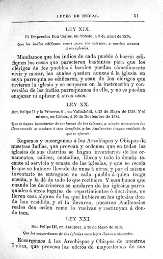 5]LEYES DE INDIAS.
LEY XIX.
El Emperador Don Carlos, en Toledo, á 3 de Abril de 1534.
Que los indios edifiquen casas para los clérigos, y queden anexas
cí las iglesias.
Mandamos que los indios de cada pueblo ó barrio edi-
fiquen las casas que parecieren bastantes para que los
clérigos de los pueblos ó barrios puedan cómodamente
vivir y morar, las cuales queden anexas á la iglesia en
cuya parroquia se edificaren, y sean de los clérigos que
tuvieren la iglesia y se ocuparen en la instrucción y con-
versión de los indios parroquianos de ella, y no se puedan
enajenar ni aplicar otros usos.
LEY XX.
Don Felipe II y la Princesa G., en Valladolid, á 23 de Mayo de 1559. Y el
mismo, en Lisboa, á 20 de Noviembre de 1582.
Que se hagan inventarios de los bienes de las iglesias, y ningún doctrinero los
lleve cuando se mudare d otro beneficio, y las Audiencias tengan cuidado de
que se ejecute.
Rogamos y encargamos á los Arzobispos y Obispos de
nuestras Indias, que provean y ordenen que en todas las
iglesias de sus distritos se hagan inventarios de los or-
namentos, cálices, custodias, libros y todo lo demás to-
cante al servicio y ornato de las iglesias, y que se recoja
lo que se hubiere llevado de unas á otras, y por el mismo
inventario se entreguen en cada pueblo á quien tenga
cuenta, y la dé de todo lo que recibiere. Y mandamos que
cuando los doctrineros se mudaren de las iglesias parro-
quiales á otros lugares de repartimientos ó doctrinas, no
lleven cosa alguna de las que hubiere en las iglesias don-
de han residido, y si la llevaren, nuestras Audiencias
reales den orden como lo vuelvan y restituyan á don-
'de toca.
LEY XXI.
Don Felipe III, en Aranjuez, á 20 de Mayo de 1618.
Que los mayordomos de las iglesias sean legos llanos y abonados.
Encargamos á los Arzobispos y Obispos de nuestras
Indias, que provean los oficios de mayordomos de sus
 