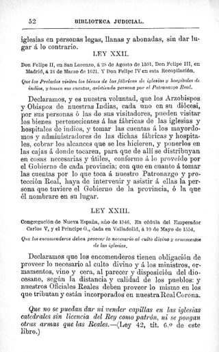 52	 (3IBLIO7CECA JIIDICIAL.
iglesias en personas legas, llanas y abonadas, sin dar li-
gar á lo contrario.
LEY XXII.
Don Felipe II, en San Lorenzo, á 2S de Agosto de 1591. Don Felipe III, en
Madrid, á 24 de Marzo de 1621. Y Don Felipe IV en esta Recopilación.
Que los Prelados visiten los bienes de las fábricas de iglesias y hospitales de
indios, y tomen sus cuentas, asistiendo persona por el Patronazgo Real.
Declaramos, y es nuestra voluntad, que los Arzobispos
y Obispos de nuestras Indias, cada uno en su diócesi,
por sus personas ó las de sus visitadores, pueden visitar
los bienes pertenecientes á las fábricas de las iglesias y
hospitales de indios, y tomar las cuentas á los mayordo-
mos y administradores de las dichas fábricas y hospita-
les, cobrar los alcances que se les hicieren, y ponerlos en
las cajas á donde tocaren, para que de allí se distribuyan
en cosas necesarias y útiles, conforme ä lo proveído por
el Gobierno de cada provincia; con que en cuanto á tomar
las cuentas por lo que toca á nuestro Patronazgo y pro-
tección Real, haya de intervenir y asistir á ellas la per-
sona que tuviere el Gobierno de la provincia, ó la que
él nombrare en su lugar.
LEY XXIII.
Congregación de Nueva España, año de 1546. En cédula del Emperador
Carlos V, y el Principe G-., dada en Valladolid, á 10 de Mayo de 1554.
Que los encomenderos deben proveer lo necesario al culto divino y ornamentos
de las iglesias.
Declaramos que los encomenderos tienen obligación de
proveer lo necesario al culto divino y á los ministros, or-
mamentos, vino y cera, al parecer y disposición del dio-
cesano, según la distancia y calidad de los pueblos: y
nuestros Oficiales Reales deben proveer lo mismo en los
que tributan y están incorporados en nuestra Real Corona.
Que no se puedan dar ni vender capillas en las iglesias
catedrales sin licencia del Rey como patrón, ni se pongan
otras armas que las Reales.—(Ley 42, tit. 6. 0 de este
libro.)
De
h
 