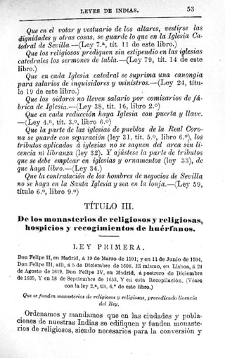 LEYES DE INDIAS.	 53
Que en el votar y vestuario de los altares, vestirse las
dignidades y otras cosas, se guarde lo que en la Iglesia Ca-
tedral de Sevilla.—(Ley 7. a, tit. 11 de este libro.)
Que los religiosos prediquen sin estipendio en las iglesias
catedrales los sermones de tabla.—(Ley 79, tit. 14 de este
libro.)
Que en cada Iglesia catedral se suprima una can.ongáa
para salarios de inquisidores y ministros.—(Ley 24, títu-
lo 19 de este libro.)
Que los oidores no lleven salario por comisarios de fa-
brica de Iglesia.—(Ley 38, tít. 16, libro 2.0)
Que en cada reducción haya Iglesia con puerta y llave.
—(Ley 4.a, tít. 3.°, libro 6.0)
Que la parte de las iglesias de pueblos de la Real Coro-
na se guarde con separación (ley 31, tít. 5. 0, libro 6.0), los
tributos aplicados d iglesias no se saquen del arca sin li-
cencia ni libranza (ley 32). Y ajústese la parte de tributos
que se debe emplear en iglesias y ornamentos (ley 33), de
que haya libro.—(Ley 34.)
Que la contratación de los hombres de negocios de Sevilla
no se hagx en la Santa Iglesia y sea en la lonja.—(Ley 59,
título 6.°, libro 9.°)
TÍTULO III.
be los monasterios de religiosos y religiosas,
hospicios y recogimientos de huérfanos.
LEY PRIMERA.
Don Felipe II, en Madrid, á 19 de Marzo de 1591; y en 11 de. Junio de 1594.
Don Felipe III, allí, á 5 de Diciembre de 1608. El mismo, en Lisboa, á 24
de Agosto de 1619. Don Felipe IV, en Madrid, á postrero de Diciembre
de 1635, Y en 18 de Septiembre de 1653. Y en esta Recopilación. (Véase,
con la ley 2. a, tit. 6.° de este libro.)
Que se funden monasterios de religiosos y religiosas, precediendo licencia
del Rey.
Ordenamos y mandamos que en las ciudades y pobla-
ciones de nuestras Indias se edifiquen y funden monaste-
rios de religiosos, siendo necesarios para la conversión y
 