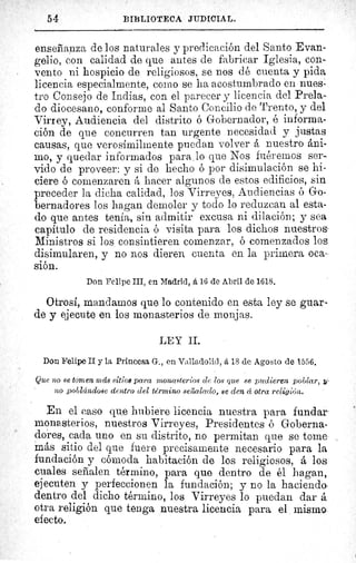 54 BIBLIOTECA JUDICIAL.
enseñanza de los naturales y predicación del Santo Evan-
gelio, con calidad de que antes de fabricar Iglesia, con-
vento ni hospicio de religiosos, se nos dé cuenta y pida
licencia especialmente, como se ha acostumbrado en nues-
tro Consejo de Indias, con el parecer y licencia del Prela-
do diocesano, conforme al Santo Concilio de Trento, y del
Virrey, Audiencia del distrito ó Gobernador, é informa-
ción de que concurren tan urgente necesidad y justas
causas, que verosímilmente puedan volver å nuestro áni-
mo, y quedar informados para . lo que Nos fuéremos ser-
vido de proveer: y si de hecho ó por disimulación se hi-
ciere ó comenzaren á hacer algunos de estos edificios, sin
preceder la dicha calidad, los Virreyes, Audiencias ó Go-
bernadores los hagan demoler y todo lo reduzcan al esta-
do que antes tenía, sin admitir excusa ni dilación; y sea
capítulo de residencia ó visita para los dichos nuestros-
Ministros si los consintieren comenzar, ó comenzados los
disimularen, y no nos dieren cuenta en la primera oca-
sión.
Don Felipe III, en Madrid, á 16 de Abril de 1618.
Otrosí, mandamos que lo contenido en esta ley se guar-
de y ejecute en los monasterios de monjas.
LEY II.
Don Felipe II y la Princesa G., en Valladolid, á 18 de Agosto de 1556.
Que no se tomen más sitios para monasterios de los que se pudieren poblar, ^.
no poblándose dentro del término serudado, se den á otra religión.
En el caso que hubiere licencia nuestra para fundar
monasterios, nuestros Virreyes, Presidentes ó Goberna-
dores, cada uno en su distrito, no permitan que se tome
más sitio del que fuere precisamente necesario para la
fundación y cómoda habitación de los religiosos, á los
cuales señalen término, para que dentro de él hagan,
ejecuten y perfeccionen la fundación; y no la haciendo
dentro del dicho término, los Virreyes lo puedan dar á
otra religión que tenga nuestra licencia para el mismo
efecto.
 