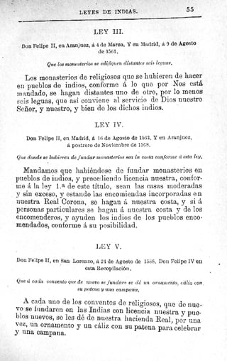 55LEYES DE INDIAS.
LEY III.
Don Felipe II, en Aranjuez, á 4 de Marzo. Y eu Madrid, á 9 de Agosto
de 1561.
Que los monasterios se edifiquen distantes seis leguas.
Los monasterios de religiosos que se hubieren de hacer
en pueblos de indios, conforme A lo que por Nos está
mandado, se hagan distantes uno de otro, por lo menos
seis leguas, que así conviene al servicio de Dios nuestro
Sefior, y nuestro, y bien de los dichos indios.
LEY IV.
Don Felipe II, en Madrid, á 16 de Agosto de 1563. Y en Aranjuez,
A, postrero de Noviembre de 1568.
Que donde se hubieren de fundar monasterios sea la costa conforme d esta ley.
Mandamos que habiéndose de fundar monasterios en
pueblos de indios, y precediendo licencia nuestra, confor-
me A la ley l.a de este título, sean las casas moderadas
y sin exceso, y estando las encomiendas incorporadas e n
nuestra Real Corona, se hagan A nuestra costa, y si A
personas particulares se hagan A nuestra costa y de los
encomenderos, y ayuden los indios de los pueblos enco-
mendados, conforme A su posibilidad.
LEY V.
Don Felipe II, en San Lorenzo, â 24 de Agosto de 1588. Don Felipe IV en
esta Recopilación.
Que ú cada convento que de nuevo se fundare 8C dê un ornamento, ccá?i con,
su patena y una campana.
A cada uno de los conventos de religiosos, que de nue-
vo se fundaren en las Indias con licencia nuestra y pue-
blos nuevos, se les dé de nuestra hacienda Real, por una
vez, un ornamento y un cáliz con su patena para celebrar
y una campana.
 
