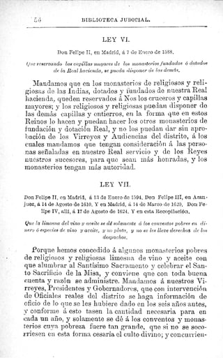 6 BIBLIOTECA JUDICIAL.
LEY VI.
Don Felipe II, en Madrid, á 7 de Enero de 1588.
Que reservando las capillas mayores de los monasterios fundados o dotados
de la Real hacienda, se pueda disponer de las demás.
Mandamos que en los monasterios de religiosos y reli-
giosas de las Indias, dotados y fundados de nuestra Real
hacienda, queden reservados á Nos los cruceros y capillas
mayores; y los religiosos y religiosas puedan disponer de
las demás capillas y entierros, en la forma que en estos
Reinos lo hacen y puedan hacer los otros monasterios de
fundación y dotación Real, y no los puedan dar sin apro-
bación de los Virreyes y Audiencias del distrito, á los
cuales mandamos que tengan consideración á las perso-
nas señaladas en nuestro Real servicio y de los Reyes
nuestros sucesores, para que seau más honradas, y los
monasterios tengan más autoridad.
LEY VIL
Don Felipe II, en Madrid, á 13 de Enero de 1594, Don. Felipe III, en Aran-
juez, á 14 de Agosto de 1610. Y en Madrid, á 14 de Marzo de 1620. Don Fe-
lipe IV, allí, á 17 de Agosto de 1624. Y en esta Recopilación.
Que la limosna del vino y aceite se dé solamente d los conventos pobres en di-
nero G especies de vino y aceite, y no plata, y no se les lleve derechos de las
despachos.
Porque hemos concedido á algunos monasterios pobres
de religiosos y religiosas limosna de vino y aceite con
que alumbrar al Santísimo Sacramento y celebrar el San-
to Sacrificio de la Misa, y conviene que con toda buena
cuenta y razón se administre. Mandamos á nuestros Vi-
rreyes, Presidentes y Gobernadores, que con intervención
de Oficiales reales del distrito se haga información de
oficio de lo que se les hubiere dado en los seis años antes,
y conforme á esto tasen la cantidad necesaria para en
cada un año, y solamente se dé á los conventos y monas-
terios cuya pobreza fuere tan grande, que si no se soco-
rriesen en esta forma cesaría el culto divino; y concur rien-
 