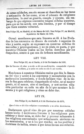 57LEYES DE INDIAS.
ao estas calidades, sea sin exceso ni desorden en las tasas
y estimación de las cosas, ni en el número de religiosos
sacerdotes, lo cual se guarde, cumpla y ejecute, sin em-
bargo de que algunos conventos tengan cédulas nuestras,
para que se les acuda con esta limosna, y por el tiempo
que fuere nuestra voluntad.
Don Felipe III, en Madrid, it 5 de Marzo de 1612. Don Felipe IV, en Madrid,
á postrero de Marzo de 1633,
Otrosí: mandamos que esta limosna se dé á los Prela-
dos de los conventos en dinero de contado ó especies de
vino y aceite, según se expresare en nuestras cédulas de
mercedes y prorrogaciones, y no en plata en pasta, y que
nuestros Oficiales °reales no les lleven derechos por los
despachos, atento á que son de órdenes mendicantes.
LEY VIII.
Don Felipe III, en el Pardo, á 29 de Noviembre de 1603.
Que la limosna de vino y aceite se dé con moderación, computada ci precio
mediano, y se avise en cada un afilo lo que monta,
Mandamos á nuestros Oficiales reales que dén la limos.
na del vino y aceite á los conventos y monasterios con la
moderación conveniente, y donde hubiere vino de la tie-
rra lo den para celebrar, computando el valor, no al mayor
precio, ni al menor, sino al mediano, y nos envíen rela-
ción particular en cada un año de lo que montare la li-
mosna y á qué religiosos y cómo se debe dar.
LEY IX.
Don Felipe II, en Madrid, á il de Noviembre de 1571.
Que el vino .se clé cí los religiosos conventuales y no d los doctrineros.
Declaramos que el vino de que por nuestras cédulas
hemos hecho ó hiciéremos limosna á los religiosos para
celebrar y decir misa, se debe dar y proveer solamente á
los religiosos conventuales que actualmente sirvieren en
los monasterios, y no á los que residen en los pueblos y
doctrinas de indios, atento á que éstos llevan sus salarios.
 