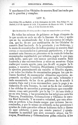 5$	 BIBLIOTECA JUDICIAL.
Y mandamos á los Oficiales de nuestra Real hacienda que
así lo guarden y cumplan.
LEY X.
Don Felipe III, en Madrid, á 13 de Diciembre de 1620. Don Felipe IV, en
Madrid, á 17 de Agosto de 1624. Y á postrero de Marzo de 1.633. Y en Bal-
saín, â 24 de Octubre de 1655.
Que la situación del vino y aceite .se haga en encomiendas y pensiones.
En todas las cabezas de gobierno se haga cómputo de
lo que monta en cada un año la limosna de vino y aceite
que se ha acostumbrado dar á loes conventos de religio-
sos, que ha de ser por certificación de los Oficiales de
nuestra Real hacienda de la provincia y su Gobierno, y
la renta de en cormien das de indios puestas en nuestra Real
corona y encomendados â personas particulares, y lo que
montare esta limosna se prorratee en la renta de todas las
encomiendas regulándolo por tributos, según lo que paga
cada indio, para que esto menos perciban nuestra Real
hacienda y sus encomenderos y entre en nuestras Cajas
reales por cuenta aparte, para que de allí se pague la li-
mosna, y nuestros Virreyes, Presidentes y Gobernadores
lo ejecuten puntualmente sin omisión ni dilación alguna,
y en todos los títulos de encomiendas pongan los que tu-
vieren facultad de encomendar cláusulas especiales, ex-
presando en mallos la cantidad con que cada tributario y
cada encomienda de las de su gobierno ha de acudir A.
nuestra Caja real y á su encomendero para la paga y sa-
tisfacción de esta limosna, la cual se ha de dar conforme
á las cédulas de mercedes y prorrogaciones que concedié-
remos, como está proveído por la ley 7.a de este titulo y
no en otra forma, y las presentarán los religiosos ante los
Virreyes, Presidentes, Gobernadores y Oficiales de nues-
tra Real hacienda. Y es nuestra voluntad, que esta situa-
ción se prefiera á las demás cargas que tuvieren las en-
comiendas, y que lo mismo se entienda en las pensiones c-
ayudas de costa que sobre ellas se hubieren dado y dieren
de aqui adelante; y para que conste puntual y ajusta-
damente la cantidad que será necesario situar, los Vi-
rreyes, Presidentes y Gobernadores pidan relación á los
 