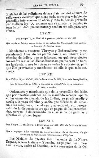 LEYES DE INDUS.
	 59
Prelados de las religiones de sus distritos, del número de
religiosos sacerdotes que tiene cada convento; y habiendo
precedido información de oficio y todo lo demás proveído.
por la dicha ley 7.a, ordenen que se ajuste la cuenta, si-
túen la cantidad que montaren y acudan con ella para este
efecto.
LEY XI.
Don Felipe IV, en Madrid, á postrero de Marzo de 1633.
Que donde no hubiere encomiendas en que situar las limosnas de vino y accite,
se busquen efectos y se avise.
Mandamos á nuestros Virreyes y Gobernadores, y es-
pecialmente á los de las partes donde no hubiere enco-
miendas de indios, que se informen en qué otros efectos
convendrá situar las dichas limosnas que no sean de nues-
tra hacienda, y nos lo avisen en todas las ocasiones, para
que Nos proveamos y mandemos en ello lo que más con-
venga.
LEY XII.
Don Felipe 1V, en Madrid, á 30 de Diciembre de 1639. Y en esta Recopilación,
Que lo procedido de feble en las casas de mzonedaasea para la limosaf
de vino y aceite.
Ordenamos y mandamos que de lo procedido del feble,
que por nuestras órdenes se ha mandado recoger aparte
en las casas de moneda de las Indias, se pueda acudir y
acuda á la paga del vino y aceite que diéremos de limos-
na á las religiones, lo cual sea y se entienda sin deroga-
ción de lo dispuesto sobre que se pague de las encomien-
das, porque lo determinado en ellas se ha de guardar y
ejecutar en primer lugar.
LEY XIII.
Don Felipe III, en Évora, ä 18 de Mayo de 1619. Cédula de 23 de Febrero
de 1619.
Que no se pague á los conventos que declara, vino, aceite ni doci'rina, sin que
conste que no hay en ellos religiosos para Filipinas,
Los Oficiales de nuestra Real hacienda de la Nueva
Espafia, Nueva Galicia y Yucatán, no paguen las limos
nas de vino, aceite ni doctrina, á los conventos de la Orb
 
