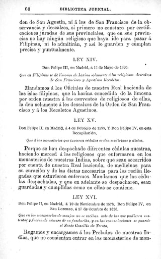 60	 BIBLIOTECA JUDICIAL.
den de Sau Agustin, ni A los de San Francisco de la ob-
servancia y descalzos, si primero no cons tare por certifi-
caciones juradas de sus provinciales, que en sus provin-
cias no hay ningún religioso que haya ido para pasar á
Filipinas, ni le admitirAn, y así lo guarden y cumplan
precisa y puntualmente.
LEY XIV.
Don Felipe III, en Madrid, á 13 de Mayo de 1620.
Que en Filipinas se dé limosna de harina solamente d losreligiosos descalzos
de ASan Francisco y Agustinos Recoletos.
Mandamos á los Oficiales de nuestra Real hacienda de
las islas filipinas, que la harina concedida de la limosna
por orden nuestra A los conventos de religiosos de ellas,
la den solamente A los descalzos de la Orden de San Fran-
cisco y á los Recoletos Agustinos.
LEY Z.V.
Don Felipe II, en Madrid, á 4 de Febrero de 1588. Y Don Felipe IV, en esta
Recopilación.
Que cí los monasterios que tuvieren cédulas se den medicinas y dietas.
Porque se han despachado diferentes cédulas nuestras,
haciendo merced á los religiosos que enfermaren en los
monasterios de nuestras Indias, sobre que sean socorridos
por cuenta de nuestra Real hacienda, de medicinas para
su curación y de las dietas necesarias para los recién lle-
gados que estuvieren enfermos. Mandamos que las cédu-
las despachadas, y que en adelante se despacharen, sean
guardadas y cumplidas como en ellas se contiene.
LEY X VI.
Don Felipe II, en Madrid, á 10 de Noviembre de 1578. Don Felipe IV, en
Sau Lorenzo, á 27 de Octubre de 1626.
Que en los monasterios de monjas no se reciban 1n fs de las que 2ntdieren sus-
tentar yfueren de número de su .fundación, y en las renunciaciones se guarde
el Santo Concilio de Trento.
Rogamos y encargamos A los Prelados de nuestras In-
dias, que no consientan entrar en los monasterios de mon-
 