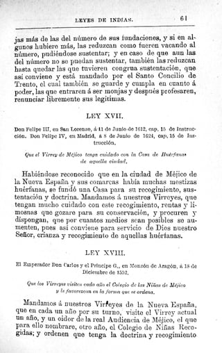 LEYES DE INDIAS.	 61
jas más de las del número de sus fundaciones, y si en al-
gunos hubiere más, las reduzcan como fueren vacando al
número, pudiéndose sustentar; y en caso de que aun las.
del número no se puedan sustentar, también las reduzcan
hasta quedar las que tuvieren congrua sustentación, que
así conviene y está mandado por el Santo Concilio de
Trento, el cual también se guarde y cumpla en cuanto á.
poder, las que entraren á ser monjas y después profesaren,
renunciar libremente sus legitimas.
LEY XVII.
Don Felipe III, en San Lorenzo, á .11 de Junio de 1612, cap. 15 de Instruc-
ción. Don Felipe IV, en. Madrid, á 8 de Junio de 1624, cap. 15 de Ins-
trucción.
Que el Virrey de Méjico tenga cuidado con la Casa de Huérfanas
de aquella ciudad.
Habiéndose reconocido que en la ciudad de Méjico de
la Nueva España y sus comarcas había muchas mestizas
huérfanas, se fundó una Casa para su recogimiento, sus-
tentación y doctrina. Mandamos á nuestros Virreyes, que
tengan mucho cuidado con este recogimiento, rentas y li-
mosnas que gozare para su conservación, y procuren y
dispongan, que por cuantos medios sean posibles se au-
menten, pues así conviene para servicio de Dios nuestro
Senor, crianza y recogimiento de aquellas huérfanas.
LEY XVIII.
El Emperador Don Carlos y el Principe G., en Monzón de Aragón, á 18 de
Diciembre de 1552.
Que los Virreyes visiten cada asao el Colegio de las Niñas de Méjico
y le favorezcan en la forma que se ordena.
Mandamos á nuestros Virreyes de la Nueva España,
que en cada un año por su turno,' visite el Virrey actual
un año, y un oidor de la real Audiencia de Méjico, el que
para ello nombrare, otro año, el Colegio de Niñas Reco-
gidas; y ordenen que tenga la doctrina y recogimiento.
 