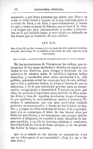 62	 BII:LIOTECA JIIDICIAL.
necesario, y que haya personas que miren por éllas y se
-crien en toda virtud y ocupen en lo que convenga para el
servicio de Dios, y su bien y aprovechamiento, y sepan
en qué y cômo se gasta la limosna que se hace á la casa,
y la tengan por muy encomendada, y ayuden y favorez-
can en lo que hubiese lugar, y esto mismo se entienda en
las demás que se fundaren de esta calidad.
LEY XIX.
Don Felipe III, en San Lorenzo, A 11 de Junio de 1612, capítulo 14 de Ins-
trucción. Don Felipe IV, en Madrid, á 8 de Junio de 1624, capitulo 14 de
Instrucción.
Que se llagan y conserven casas de recogimiento en que se críen las indias.
En las instrucciones de Virreyes se les ordena, que in-
formados de las casas fundadas y dotadas en algunas ciu-
dades de sus distritos, para recoger y doctrinar en los
misterios de nuestra santa fe católica á algunas indias
doncellas, y enseñarlas otras cosas necesarias á la vida
política, procuren saber las casas que hay de esta calidad:
qué orden y gobierno tienen, la forma y efectos de que se
sustentan, y de lo que convendrá proveer para su conser-
vación, recogimiento y honestidad. Y porque es justo que
obra tan piadosa é importante para servicio de Dios nues-
tro Seflor y bien de aquellas provincias tenga el aumen-
to que conviene, la encomendarnos mucho á nuestros Vi-
rreyes. Y mandamos, que con muy particular cuidado
procuren su conservación, y donde no las hubiere se fun-
den y pongan en ellas matronas de buena vida y ejemplo,
para que se comunique el fruto de tan buena obra por
todas las provincias, y les encarguen, que pongan mucha
atención y diligencia en enseñar á estas doncellas la len-
gua espairola, y en ella la doctrina cristiana y oraciones,
ejercitándolas en libros de buen ejemplo, y no les permi-
tan hablar la lengua materna.
Que no se admita en las iglesias ni monasterios d los
que no eleven gozar ele su inmunidad.---(Ley 2. a, tít. 5.0 de
este libro.)
 