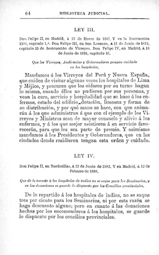 64	 BIBLIOTECA JUDICIAL.
LEY III.
Don Felipe II, en Madrid, á 19 de Enero de 1587. Y en la Instrucción
1596, capítulo 1. 0. Don Felipe III, en San Lorenzo, á 11 de Junio de 1612;
Capitulo 15 de Instrucción de Virreyes. Don Felipe IV, en Madrid, á 18
de Junio de 1624, capítulo 16.
Que loe Virreyes, Audiencias y Gobernadores pongan cuidado
en los hospitales.
Mandamos á los Virreyes del Perú y Nueva España
que cuiden de visitar algunas veces los hospitales de Lima
y Méjico, y procuren que los oidores por su turno hagan
lo mismo, cuando éllos no pudieren por sus personas, y
vean la cura, servicio y hospitalidad que se hace á los en-
fermos, estado del edificio,4dotación, limosna y forma de
su distribución, y por qué mano se hace, con que anima-
rán á los que administran á que con el ejemplo de los Vi-
rreyes y Ministros sean de mayor consuelo y alivio á los
enfermos, y á los que mejor asistieren á su servicio favo-
recerán, para que les sea parte de premio. Y asimismo
mandamos á los Presidentes y Gobernadores, que en las
ciudades donde residieren tengan esta orden y cuidado.
LEY IV.
Don Felipe II, en Tordesillas, á 22 de Junio de 1592. Y en Madrid, á 12 de
Febrero de 1589.
Que de lo tocante d los hospitales de indios no se saque para los Seminarios, y
en las donaciones se guarde lo dispuesto por los Concilios provinciales.
De lo repartido á los hospitales de indios, no se saque
tres por ciento para los Seminarios, ni por esta razón se
haga descuento alguno; pero en cuanto á las donaciones
hechas por los encomenderos á los hospitales, se guarde
lo dispuesto por los concilios provinciales.
 