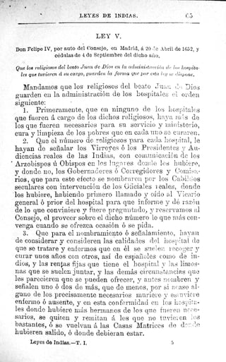 LEYES DE INDIAS.	 (; 5
LEY V.
Don Felipe IV, por auto del Consejo, en Madrid, á 20 :;e Abril de 1652, y
cédulas de 4 de Septiembre del dicho a ī o
Que loe religiosos ciel beato Juan de Dios en la admi.nistroci(;u de ((.s hospita-
les que tuvieren cí su cargo, guarden la forma que por esta	 sc r?,;spone.
Mandamos que los religiosos del beato Juan Dios
guarden en la administración de los hospitales el orden
siguiente:
1. Primeramente, que en ninguno de los hospitales
que fueren á cargo de los dichos religiosos, haya r}^ _ .'.s de
los que fueren necesarios para su servicio- y ministerio,
cura y limpieza de los pobres que en cada uno se curaren.
2. Que el número do F°f:iigiosos para cada hospital, le
hayan de sefialar los Virreyes ó los Presidentes y Au-
diencias reales de las Indias, con comunicaciónde los
Arzobispos ú Obispos en los lugares donde los hubiere,
y donda no, los Gobernadores ó Corregidores y Comisa-
rios, que para este efecto se nombraren por los Cabildos
seculares con intervención de los Oficiales reales, donde
los hubiere, habiendo primero llamado y oído al Vicario
general ó prior del hospital para que informe y dé razón
de lo que conviniere y fuere preguntado, y reservamos al
Consejo, el proveer sobre el dicho número lo que más con-
venga cuando se ofrezca ocasión ó se pida.
3. Que para el nombramiento ó señalamiento, liar, a.1^
de considerar y consideren las calidades del hospital de
que se tratare y enfermos que en él se suelen recoger y
curar unos afros con otros, así de espa.ùoles como de in-
dios, y las rentas fijas que tiene el hospita/
y
has limos-
nas que se suelen juntar, y las demás circunstancias que
les parecieren que se pueden ofrecer, y antes nombren y
señalen uno ó dos de más, que de menos, por si acaso al-
guno de los precisamente necesarios muriere y e - Jv iere
enfermo ó ausente, y en esta conformidad en los hos pita-
les donde hubiere más hermanos de los que fueren ne "o-
sarios, se quiten y remitan á los que no tuvien en les
bastantes, ó se vuelvan á las Casas Matrices de deo ::-1 o
hubieren salido, ó donde debieran estar.
Leyes de Indias.--T. I.	 5
 