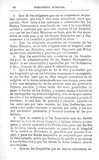 66	 BIBLIOTECA. JUDICIAL.
4. Que de los religiosos que asi se nombraren, se pue-
dan permitir que uno ó dos sean sacerdotes, para que
puedan decir misa á los enfermos y administrarles los
Santos •acramentos, atendiendo en esto á la comodidad,
calidad y cantidad que para ello tuviere el tal hospital,
con que en las Casas Matrices no haya más de dos sacer-
dotes en cada una, y en los deanes hospitales uno y dos,
conforme á la cantidad y posibilidad de ellos.
5. Que los religiosos sacerdotes en ninguna de las
Casas Matrices, ni en otra ninguna casa ni hospital, sean
ni puedan ser Prelados, como está dispuesto por Bulas
apostólicas, admitidas y pasadas por el Consejo.
6. Que los sacerdotes clue asistieren en los hospita-
les para la administración de los Santos Sacramentos,
hayan de ser examinados y aprobados por los Ordinarios,
y tener licencia de ellos para la administración.
7. Que á los religiosos se ha de dar á entender que
los hospitales que se les hubieren encargado ó encargaren,
no se les dan para que en ellos tengan conventos de su
religión, ni la vayan propagando por esta forma., pues aun
á las más antiguas no se les permite esto sin particular
licencia nuestra, y otras están del todo prohibidas cie
pasar á fundar en las Indias, y nuestro ánimo é intención
en encargarles los dichos hospitales, sólo es de que asistan
en ellos á los enfermos, conforme á su primero y principal
instituto, lo cual han de guardar y cumplir, excepto en
las casas que por esta nuestra ley irán declaradas, que
estas solas serán convento y tenidos por tales, y los que
por particular permisión y licencia nuestra se les per-
mitiere.
8. Que en cuanto á si los hospitales 'que no fueren
conventos, lean de tenor Sagrario é Iglesia abierta y cam-
pana, y acudir para ello á los Ordinarios, para que les den
la licencia, siendo conveniente se guarde en el hospital
de la ciudad de Portobelo, lo proveído por nuestro Con-
sejo, y para los demás hospitales se suspende por ahora
lo determinado, sobre que hubiesen de acudir y acudiesen
A los Ordinarios á que les diesen la dicha licencia siendo
conveniente.
Y. Que en los hospitales que no fueren conventos, se
 