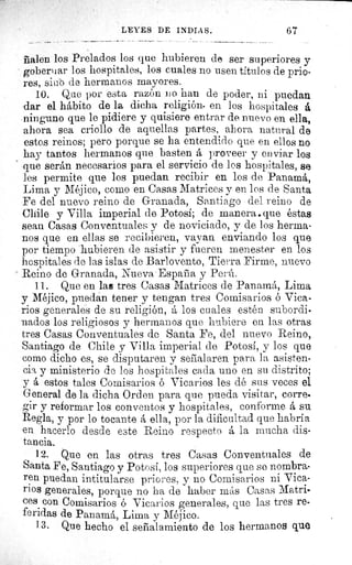 LEYES DE INDIAS.	 67
Talen los Prelados los que hubieren de ser superiores y
gobernar los hospitales, los cuales no usen títulos de prio-
res, sitió de hermanos mayores.
10. Que por esta razón no han de poder, ni puedan
dar el hábito de la dicha religión• en los hospitales a
ninguno que le pidiere y quisiere entrar de DDuevo en ella,
ahora sea criollo de aquellas partes, ahora natural de
estos reinos; pero porque se ha entendido que en ellos no
hay tantos hermanos que basten á proveer y en viar los
que serán necesarios para el servicio de los hospitales, se
les permite que los puedan recibir en los de Panamá,
Lima y Méjico, como en Casas Matrices y en los de Santa
Fe del nuevo reino de Granada, Santiago del reino de
Chile y Villa imperial de Potosi; de manera, que éstas
sean Casas Conventuales y de noviciado, y de los herma-
nos que en ellas se recibieren, vayan enviando los que
por tiempo hubieren de asistir y fueren menester en los
hospitales de las islas de Barlovento, Tierra Firme, nuevo
Reino de Granada, Nueva España y Perú.
11. Que en las tres Casas Matrices de Panamá, Lima
y Méjico, puedan tener y tengan tres Comisarios ó Vica-
rios generales de su religión, á los cuales estén subordi-
nados los religiosos y hermanos que hubiere en las otras
tres Casas Conventuales de Santa Fe, del nuevo Reino,
Santiago de Chile y Villa imperial de Potosí, y los que
como dicho es, se disputaren y señalaren para la asisten-
ci^ y ministerio de los hospitales cada uno en su distrito;
y á estos tales Comisarios ó Vicarios les dé sus veces el
General de la dicha Orden para que pueda visitar, corre-
gir y reformar los conventos y hospitales, conforme á su
Regla, y por lo tocante á ella, por la dificultad que habría
en hacerlo desde este Reino respecto á la mucha dis-
tancia.
12. Que en las otras tres Casas Conventuales de
Santa Fe, Santiago y Potosí, los superiores que se nombra-
ren puedan intitularse priores, y no Comisarios ni Vica-
rios generales, porque no ha de haber más Casas Matri-
ces con Comisarios ó Vicarios generales, que las tres re-
feridas de Panamá, Lima y Méjico.
13. Que hecho el señalamiento de los hermanos que
 