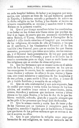 68	 BIBLIOTECA JUDICIAL.
en cada hospital hubiere de haber y se juzgaren por nece-
sarios, este número se llene de los que hubieren pasado
de España, ó hubieren entrado y profesado de nuevo en
la dicha religión en las Indias, y los demás si fueren en
número considerable, se recojan y manden venir á estos
Reinos en la primera ocasión.
14. Que si por tiempo sucediere faltar los nombrados,
y no haber en las dichas seis Casas otros que puedan en-
trar á su lugar, de suerte que sea necesario enviarlos de
estos Reinos, el Virrey, Gobernador ó Corregidor de la
ciudad ó villa donde estuviere el hospital que necesitare
de los religiosos, dé cuenta de ello al Consejo, y los que
en él quedaren, ó los Comisarios ó Vicarios se la den
también á Su General, para que se envien los que fueren
menester, procurando que éstos sean tales, cuales conven-
ga, y el General hará presentación de los que para este
efecto nombrare en el Consejo, y por él se le darán las li-
cencias necesarias para su viaje, como se suele hacer con
los religiosos que se envían de otras religiones.
15. Que los hermanos que se conservaren en el minis-
terio de los hospitales, y los que entraren en los que se
les encargaren de nuevo, han de entender que no entran
como dueños y señores de ellos y de sus rentas y limos-
nos, sino como ministros y asistentes de los hospitales y
de sus pobres, y para servir á Dios en ellos, y crecer el
pío y loable Instituto y vocación de su religión.
16. Que en esta conformidad y con este supuesto, han
de recibir por cuenta y razón todos los bienes de los hos-
pitales, así muebles como raíces ó semovientes, juros,
censos, derechos y acciones que tuvieren rentas y situa-
ciones en las cajas Reales, y la han de dar de lo que hu-
bieren recibido, cobrado, gastado y pagado siempre que
se les pida á las personas que luego irán declaradas.
17. Que la misma cuenta y razón han de tener y dar
de las limosnas quo se juntaren y recogieren para los
hospitales, mandas ó legados que se ] es hicieren, ó bienes
que quedaren de los pobres enfermos que se entran á cu-
rar ó mueren en ellos.
18. Que lo que adquiere la religión como suyo por
herencias de sus religiosos, en tanto se entienda ser de
 