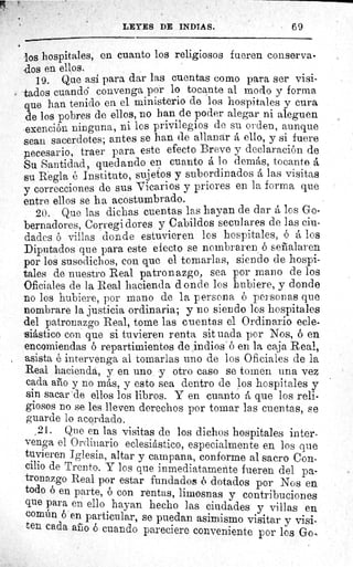 LEYES DE INDIAS.	 69
los hospitales, en cuanto los religiosos fueren conserva-
.dos en ellos,
19. Que asi para dar las cuentas como para ser visi-
tados cuando convenga por lo tocante al modo y forma
que han tenido en el ministerio de los hospitales y cura
de los pobres de ellos, no han de poder alegar ni aleguen
exención ninguna, ni los privilegios de su orden, aunque
sean sacerdotes; antes se han de allanar ello, y si fuere
pecesario, traer para este efecto Breve y declaración de
Su Santidad, quedando en cuanto á lo demás, tocante á
su Regla é Instituto, sujetos y subordinados á las visitas
y correcciones de sus Vicarios y priores en la forma que
entre ellos se ha acostumbrado.
20. Que las dichas cuentas las hayan de dar los Go-
bernadores, Corregi dores y Cabildos seculares de las ciu-
dades ó villas donde estuvieren los hospitales, ó á los
Diputados que para este efecto se nombraren ó señalaren
por los susodichos, con que el tomarlas, siendo de hospi-
tales de nuestro Real patronazgo, sea por mano de los
Oficiales de la Real hacienda donde los hubiere, y donde
no los hubiere, por mano de la persona ó personas que
nombrare la justicia ordinaria; y no siendo los hospitales
del patronazgo Real, tome las cuentas el Ordinario ecle-
siástico con que si tuvieren renta sit uada por Nos, 6 en
encomiendas ó repartimientos de indios é en la caja Real,
asista é intervenga al tomarlas uno de los Oficiales de la
Real hacienda, y en uno y otro caso se tomen una vez
cada año y no más, y esto sea dentro de los hospitales y
sin sacar de ellos los libros. Y en cuanto á que los reli-
giosos no se les lleven derechos por tomar las cuentas, se
guarde lo acordado.
21. Que en las visitas de los dichos hospitales inter-
venga el Ordinario eclesiástico, especialmente en los que
tuvieren Iglesia, altar y campana, conforme al sacro Con-
cilio de Trento. Y los que inmediatamente fueren del pa-
tronazgo Real por estar fundados ó dotados por Nos en
todo ó en parte, é con rentas, limosnas y contribuciones
que para en ello hayan hecho las ciudades y villas en
común ó en particular, se puedan asimismo visitar y visi-
ten cada afilo ó cuando pareciere conveniente por los Go,
 