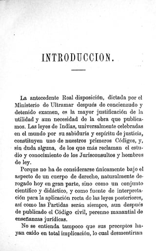 INTROP TIC ClON.
La antecedente Real disposición, dictada por el
Ministerio de Ultramar después de concienzudo y
detenido examen, es la mayor justificación de la
utilidad y aun necesidad de la obra que publica-
mos. Las leyes de Indias, universalmente celebradas
en el mundo por su sabiduría y espíritu de justicia,
constituyen uno de nuestros primeros Códigos, y,
sin duda alguna, de los que más reclaman el estu-
dio y conocimiento de los Jurisconsultos y hombres
de ley.
Porque no ha de considerarse únicamente bajo el.
aspecto de un cuerpo de derecho, naturalmente de-
rogado hoy en gran parte, sino como un conjunto
científico y didáctico, y como fuente de interpreta-
ción para la aplicación recta de las leyes posteriores,
asf como las Partidas serán siempre, aun después
de publicado el Código civil, perenne manantial de
enseñanzas jurídicas.
No se entienda tampoco que sus preceptos ha-
yan caído en total implicación, lo cual desmentirían
 