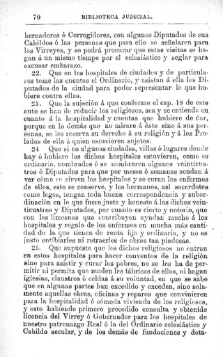 70	 BIBLIOTECA JUDICIAL.
bernadores ó Corregidores, con algunos Diputados de sus
Cabildos ó las personas que para ello se señalaren para
los Virreyes, y se podrá procurar que estas visitas se ha-
gan á un mismo tiempo por el eclesiástico y seglar para
excusar embarazo.
22. Que en. los hospitales de ciudades y de particula-
res tome las cuentas el Ordinario, y asistan á ella los Di-
putados de la ciudad para poder representar lo que hu-
biere contra ellas.
23. Que la sujeción á que conforme el cap. 18 de este
auto se han de reducir los religiosos, sea y se entienda en
cuanto á la hospitalidad y cuentas que hubiere de d ar,
porque en lo demás que no mirare á éste sino á sus per-
sonas, se les reserva su derecho á su religión y á los Pre-
lados de ella á quien estuvieren sujetos.
24. Que si en algunas ciudades, villas ó lugares donde
hay ó hubiere los dichos hospitales estuvieren, como es
ordinario, nombrados ó se nombraren algunos veinticua-
tros ó Diputados para que por meses ó semanas acudan á
ver cómo F,e sirven los hospital os y se curan los enfermos
de ellos, esto se conserve, y los hermanos, así sacerdotes
como legos, tengan toda buena correspondencia y subor-
dinación en lo que fuere justo y honesto á los dichos vein-
ticuatros y Diputados, por cuanto es cierto y notorio, que
con las limosnas que contribuyen ayudan mucho á los
hospitales y regalo de los enfermos en mucha más canti-
dad do la que tienen de renta fija y ordinaria, y no es.
justo entibiarles ni retraerles de obras tan piadosas.
25. Que supuesto que los dichos religiosos no entran
en estos hospitales para hacer conventos de la religión
sino para asistir y curar los pobres, no se les ha de per-
mitir ni permita que muden las fábricas de ellos, ni hagan
iglesias, claustros ó celdas á su voluntad, en que se sabe
que en algunas partes han excedido y exceden, sino sola-
mente aquellas obras, oficinas y reparos que convinieren
para la hospitalidad ó cómoda vivienda de los religiosos,
y esto habiendo primero precedido consulta y obtenido
licencia del Virrey ó Gobernador para los hospitales de
nuestro patronazgo Real ó la del Ordinario eclesiástico y
Cabildo secular, y de los demás de fundaciones y dota
 