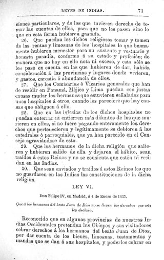 LEYES DE INDIAS.	 i1
ciones particulares, y de los que tuvieren derecho de to-
mar las cuentas de ellos, para que no les pasen sino lo
que en esta forma hubieren. gastado.
^6. Que puedan los dichos religiosos tomar y tornen
de las rentas y limosnas de los hospitales lo que buena-
mente hubieren menester para su sustento y vestuario y
honesta pasadía, conforme á su estado y profesión; de
manera que no hay en ello nota ni exceso, y esto sólo se
les pase en cuenta en las que hubieren de dar, habida
consideración á las provincias y lugares donde vivieren,
y gastos, carestía ó abundancia de ellos.
27. Que los Comisarios ó Vicarios generales que han
de residir en Panamá, Méjico y Lima puedan con justas
causas mudar los hermanos que estuvieren seilalados para
unos hospitales á otros, cuando les pareciere que hay cau-
sas que obliguen á ello.
28. Que en las iglesias de los dichos hospitales no
puedan enterrar ni entierren más difuntos de los que mu-
rieren en. ellos, si no fuere pagando enteramente los dere-
chos que pertenecieren y legítimamente se debieren á las
catedrales ó parroquiales, que ya han parecido en el Con-
sejo agraviándose de esto.
29. Que los hermanos de la dicha religión que salie-
ren y hubieren . salido de ella y dejaren el hábito, sean
traídos á estos Reinos y no se consienta que estén ni resi-
dan en las Indias.
30. Que sean enviados y traídos á estos Reinos los que
no guardaren en las Indias las constituciones de la dicha
religión.
LEY VI.
Don Felipe IV, en Madrid, A 4 de Enero de 1633.
Q ue á los hermanos del beato Juan de Dios no se lleven los derechos que cata
ley declara.
Reconocido que en algunas provincias de nuestras In-
dias Occidentales pretenden los Obispos y sus visitadores
cobrar derechos á los hermanos del beato Juan de Dios,
por dar cuenta de los bienes, limosnas, testamentos y
mandas que se dan á sus hospitales, y poderlos cobrar en
 