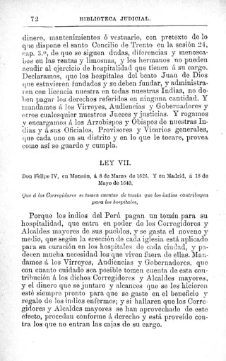 72
	
BIBLIOTECA JUDICIAL.
dinero, mantenimientos o vestuario, con pretexto de lo
q^re dispone el santo Concilio de Trento en la sesión 24,
cap. 3.0, de que se siguen dudas, diferencias y menosca-
bos en las rentas y limosnas, y los hermanos no pueden
acudir al ejercicio de hospitalidad que tienen á su cargo.
Declaramos, que los hospitales del beato Juan de Dios
que estuvieren fundados y se deben fundar, y administra-
fen con licencia nuestra en todas nuestras Indias, no de-
. en pagar los derechos referidos en ninguna cantidad. Y
mandamos á los Virreyes, Audiencias y Gobernadores y
otros cualesquier nuestros Jueces y justicias. Y rogarnos
y encargarnos á los Arzobispos y Obispos de nuestras In-
dias y á sus Oficiales, Provisores y Vicarios generales,
que cada uno en su distrito y en lo que le tocare, provea
como así se guarde y cumpla.
LEY VII.
Don Frelipe IV, en Monzón, á 8 de Marzo de 1626. Y en Madrid, à 18 de
Mayo de 1640.
Que d los Corregidores se tornen cuentas de tonaín que los indios contribuyen
para los hospitales.
Porque los indios del Perú pagan un tomín para su
hospitalidad, que entra en poder de los Corregidores y
Alcaldes mayores de sus pueblos, y se gasta el noveno y
medio, que según la erección de cada iglesia está aplicado
para su curación en los hospitales de cada ciudad, y pa-
decen mucha necesidad los que viven fuera de ellas. Man-
damos á los Virreyes, Audiencias y Gobernadores, que
con cuanto cuidado sea posible tomen cuenta de esta con-
tribución á los dichos Corregidores y Alcaldes mayores,
y el dinero que se juntare y alcances que se les hicieren.
esté siempre pronto para que se gaste en el beneficio y
regalo de los indios enfermos; y si hallaren que los Corre-
gidores y Alcaldes mayores se han aprovechado de este
efecto, procedan conforme á derecho y está proveído con-
tra los que no entran las cajas de su cargo.
"ll
 