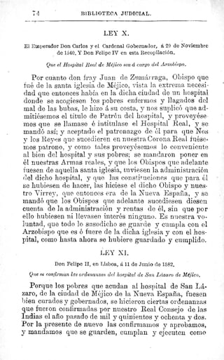 74	 BIBLIOTECA. JUDICIAL.	 7
LEY X.
El Emperador Don Carlos y el Cardenal Gobernador, et 29 de Noviembre
de 1540. Y Don Felipe IV en esta Recopilación.
Que el Hospital Real de Méjico sea á cargo del Arzobispo.
Por cuanto don fray Juan. de Zumárraga, Obispo que
fué de la santa iglesia de Méjico, vista la extrema necesi-
dad que entonces había en la dicha ciudad de un hospital
donde se acogiesen los pobres enfermos y llagados del
mal de las bubas, le hizo á su costa, y nos suplicó que ad-
mitiésemos el título de Patrón del hospital, y proveyése•
mos que se llamase é intitulase el Hospital Real, y se
mandó así; y aceptado el patronazgo de él para que Nos
y los Reyes que sucedieren en nuestra Corona Real fuése-
mos patrono, y como tales proveyésemos lo conveniente
al bien del hospital y sus pobres; se mandaron poner en
él nuestras Armas reales, y que los Obispos que adelante
fuesen de aquella santa iglesia, tuviesen la administración
del dicho hospital, y que las constituciones que para él
se hubiesen de hacer, las hiciese el dicho Obispo y nues-
tro Virrey, que entonces era de la Nueva España, y se
mandó que los Obispos que adelante sucediesen diesen
cuenta de la administración y rentas de él, sin que por
ello hubiesen ni llevasen interés ninguno. Es nuestra vo-
luntad, que todo lo susodicho se guarde y cumpla con el
Arzobispo que es ó fuere de la dicha iglesia y con el hos-
pital, como hasta ahora se hubiere guardado y cumplido.
LEY X.I.
Don Felipe II, en Lisboa, á 11 de Junio de 1582.
Que se confirman las ordenanzas del hospital de San Lázaro de Méjico.
Porque los pobres que acudan al hospital de San LA-
zaro, de la ciudad de Méjico de la Nueva España, fuesen
bien curados y gobernados, se hicieron ciertas ordenanzas
que fueron confirmadas por nuestro Real Consejo de las
Indias el aleo pasado de mil y quinientos y ochenta y dos.
Por la presente de nuevo las confirmamos y aprobamos,
y mandamos que se guarden, cumplan y ejecuten coma
Que
 