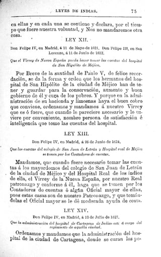 LEYES DE INDIAS.	 i 5
en ellas y en cada una se contiene y declara, por el tiem-
po que fuere nuestra voluntad, y Nos no mandaremos otra
cosa.
LEY XII.
Don Felipe IV, en Madrid, á 11 de Mayo de 1621. Don Felipe III, en San
Lorenzo, á 11 de Junio de 1612.
Que el Virrey de Nueva Esparta pueda hacer tomar las cuentas del hospital
de San Hipólito de Méjico.
Por Breve de la santidad de Panlo V, de felice recor-
dación, se da la forma y orden que los hermanos del hos-
pital de San Hipólito de la ciudad de Méjico han de te-
ner y guardar para la conservación, aumento y buen
gobierno de él y cura de los pobres. Y porque en la admi-
nistración de su hacienda y limosnas haya el buen cobro
que conviene, ordenamos y mandamos á nuestro Virrey
que es ó fuere, que cuando le pareciere necesario y lo tu-
viere por conveniente, nombre persona de satisfacción é
inteligencia que tome las cuentas del hospital.
LEY XIII.
Don Felipe IV, en Madrid, á 26 de Junio de 1624.
Que las cuentas del colegio de San Juan de Letrán y Hospital real de Méjico
se tomen por los Contadores de cuentas.
Mandamos, que cuando fuere necesario tomar las cuen-
tas á los mayordomos del colegio de San Juan de Letrán
de la ciudad de Méjico y del Hospital Real de los indios
de ella, el Virrey de la Nueva España, por nuestro Real
patronazgo y conforme á él, haga que se tomen por los
Contadores de cuentas ó algún Oficial mayor de ellas,
pues estas casas son de nuestro Patronazgo, y que tomán-
dolas el Oficial mayor se le dé moderada ayuda de costa,
LEY XIV.
Don Felipe IV, en Madrid, á 13 de Julio de 1627.
Que la administración ciel hospital de Cartagena de Indias esté á cargo ciel
regimiento ele aquella ciudad.
Ordenamos y mandamos que la administración del hos-
pital de la ciudad de Cartagena, donde se curan los po-
 
