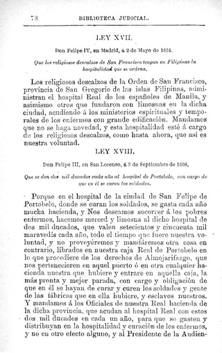 BIBLIOTECA JUDICIAL.
LEY X VII.
Don Felipe IV, en Madrid, á 2 de Mayo de 1624.
Que los religiosos descalzos de San Francisco tengan en Filipinas la
hospitalidad que se ordena.
Los religiosos descalzos de la Orden de San Francisco,
provincia de San Gregorio de las islas Filipinas, admi-
nistran el hospital Real de los espafioles de Manila, y
asimismo otros que fundaron con limosnas en la dicha
ciudad, acudiendo á los ministerios espirituales y tempo-
rales de los enfermos con grande edificación. Mandamos
que no se haga novedad, y esta hospitalidad esté á cargo
de los religiosos descalzos, como hasta ahora, que así es
nuestra voluntad.
LEY XVIII.
Don Felipe III, en San Lorenzo, á 9 de Septiembre de 1608.
Que se den dos mil ducados cada año al hospital de Portobelo, con cargo de
que en el se curen los soldados.
Porque en el hospital de la ciudad de San Felipe de
Portobelo, donde se curan los soldados, se gasta cada año
mucha hacienda, y Nos desearnos socorrer á los pobres
enfermos, hacemos merced y limosna al dicho hospital de
-dos mil ducados, que valen setecientos y cincuenta mil
maravedís cada afeo, todo el tiempo que fuere nuestra vo-
luntad, y no proveyéremos y mandáremos otra cosa en
contrario, librados en nuestra caja Real de Portobelo en
lo que procediere de los derechos de Almojarifazgo, que
nos pertenecieren en aquel puerto ó en otra cualquier ha-
cienda nuestra que hubiere y entrare en aquella caja, la
más pronta y mejor parada, con cargo y obligación de
que en él se hayan de curar y curen los soldados y gente
de las fábricas que en ella hubiere, y esclavos nuestros.
Y mandamos á los Oficiales de nuestra Real hacienda de
la dicha provincia, que acudan al hospital Real con estos
dos mil ducados en cada un año, para que se gasten y
distribuyan en la hospitalidad y curación de los enfermos,
y no en otro efecto alguno, y al Presidente de la Audien-
 